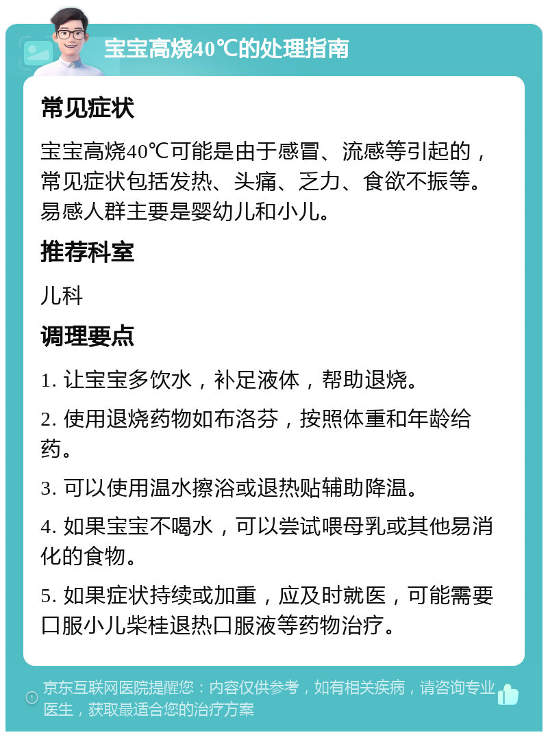 宝宝高烧40℃的处理指南 常见症状 宝宝高烧40℃可能是由于感冒、流感等引起的，常见症状包括发热、头痛、乏力、食欲不振等。易感人群主要是婴幼儿和小儿。 推荐科室 儿科 调理要点 1. 让宝宝多饮水，补足液体，帮助退烧。 2. 使用退烧药物如布洛芬，按照体重和年龄给药。 3. 可以使用温水擦浴或退热贴辅助降温。 4. 如果宝宝不喝水，可以尝试喂母乳或其他易消化的食物。 5. 如果症状持续或加重，应及时就医，可能需要口服小儿柴桂退热口服液等药物治疗。