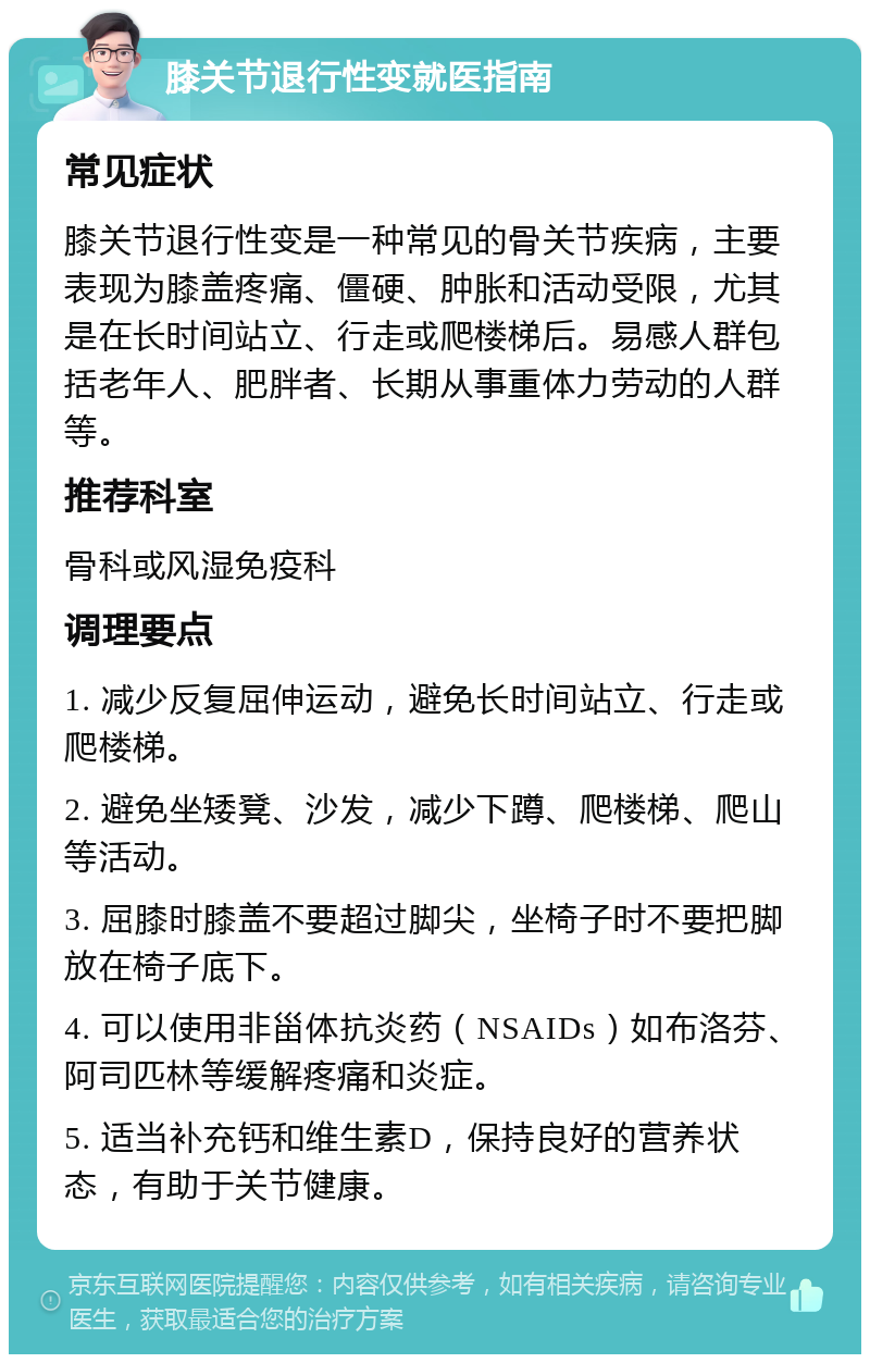 膝关节退行性变就医指南 常见症状 膝关节退行性变是一种常见的骨关节疾病，主要表现为膝盖疼痛、僵硬、肿胀和活动受限，尤其是在长时间站立、行走或爬楼梯后。易感人群包括老年人、肥胖者、长期从事重体力劳动的人群等。 推荐科室 骨科或风湿免疫科 调理要点 1. 减少反复屈伸运动，避免长时间站立、行走或爬楼梯。 2. 避免坐矮凳、沙发，减少下蹲、爬楼梯、爬山等活动。 3. 屈膝时膝盖不要超过脚尖，坐椅子时不要把脚放在椅子底下。 4. 可以使用非甾体抗炎药（NSAIDs）如布洛芬、阿司匹林等缓解疼痛和炎症。 5. 适当补充钙和维生素D，保持良好的营养状态，有助于关节健康。