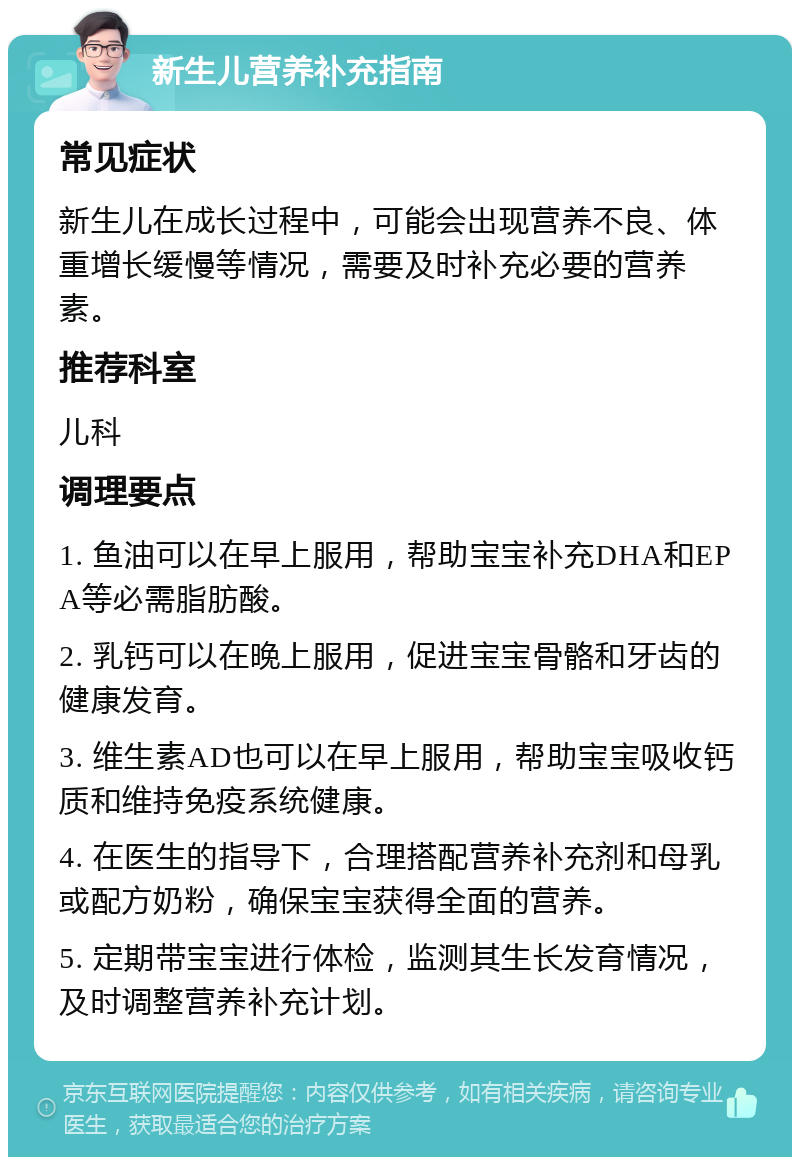 新生儿营养补充指南 常见症状 新生儿在成长过程中，可能会出现营养不良、体重增长缓慢等情况，需要及时补充必要的营养素。 推荐科室 儿科 调理要点 1. 鱼油可以在早上服用，帮助宝宝补充DHA和EPA等必需脂肪酸。 2. 乳钙可以在晚上服用，促进宝宝骨骼和牙齿的健康发育。 3. 维生素AD也可以在早上服用，帮助宝宝吸收钙质和维持免疫系统健康。 4. 在医生的指导下，合理搭配营养补充剂和母乳或配方奶粉，确保宝宝获得全面的营养。 5. 定期带宝宝进行体检，监测其生长发育情况，及时调整营养补充计划。