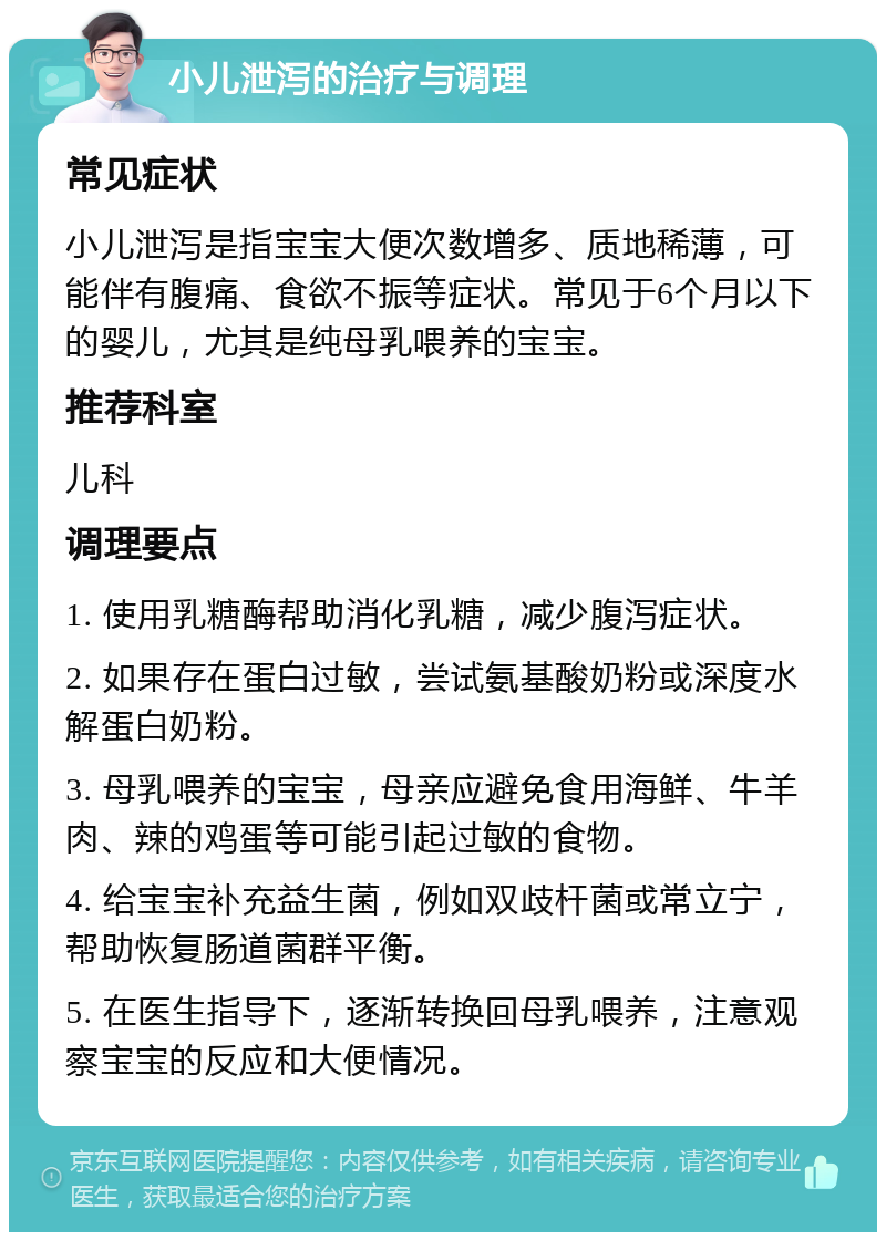 小儿泄泻的治疗与调理 常见症状 小儿泄泻是指宝宝大便次数增多、质地稀薄，可能伴有腹痛、食欲不振等症状。常见于6个月以下的婴儿，尤其是纯母乳喂养的宝宝。 推荐科室 儿科 调理要点 1. 使用乳糖酶帮助消化乳糖，减少腹泻症状。 2. 如果存在蛋白过敏，尝试氨基酸奶粉或深度水解蛋白奶粉。 3. 母乳喂养的宝宝，母亲应避免食用海鲜、牛羊肉、辣的鸡蛋等可能引起过敏的食物。 4. 给宝宝补充益生菌，例如双歧杆菌或常立宁，帮助恢复肠道菌群平衡。 5. 在医生指导下，逐渐转换回母乳喂养，注意观察宝宝的反应和大便情况。