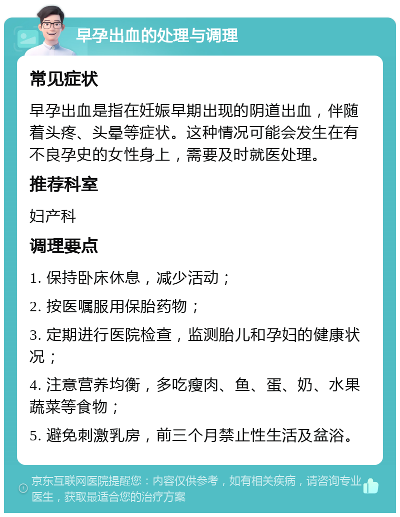 早孕出血的处理与调理 常见症状 早孕出血是指在妊娠早期出现的阴道出血，伴随着头疼、头晕等症状。这种情况可能会发生在有不良孕史的女性身上，需要及时就医处理。 推荐科室 妇产科 调理要点 1. 保持卧床休息，减少活动； 2. 按医嘱服用保胎药物； 3. 定期进行医院检查，监测胎儿和孕妇的健康状况； 4. 注意营养均衡，多吃瘦肉、鱼、蛋、奶、水果蔬菜等食物； 5. 避免刺激乳房，前三个月禁止性生活及盆浴。