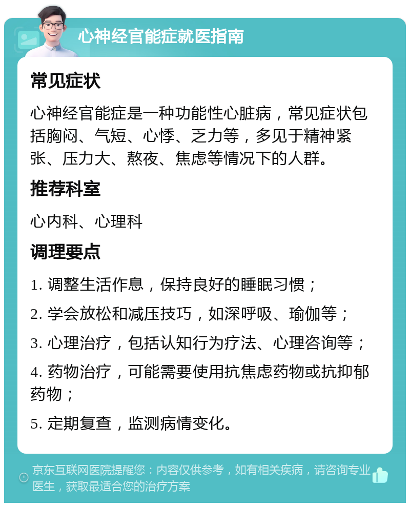 心神经官能症就医指南 常见症状 心神经官能症是一种功能性心脏病，常见症状包括胸闷、气短、心悸、乏力等，多见于精神紧张、压力大、熬夜、焦虑等情况下的人群。 推荐科室 心内科、心理科 调理要点 1. 调整生活作息，保持良好的睡眠习惯； 2. 学会放松和减压技巧，如深呼吸、瑜伽等； 3. 心理治疗，包括认知行为疗法、心理咨询等； 4. 药物治疗，可能需要使用抗焦虑药物或抗抑郁药物； 5. 定期复查，监测病情变化。