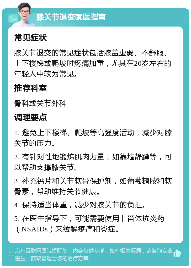 膝关节退变就医指南 常见症状 膝关节退变的常见症状包括膝盖虚弱、不舒服、上下楼梯或爬坡时疼痛加重，尤其在20岁左右的年轻人中较为常见。 推荐科室 骨科或关节外科 调理要点 1. 避免上下楼梯、爬坡等高强度活动，减少对膝关节的压力。 2. 有针对性地锻炼肌肉力量，如靠墙静蹲等，可以帮助支撑膝关节。 3. 补充钙片和关节软骨保护剂，如葡萄糖胺和软骨素，帮助维持关节健康。 4. 保持适当体重，减少对膝关节的负担。 5. 在医生指导下，可能需要使用非甾体抗炎药（NSAIDs）来缓解疼痛和炎症。