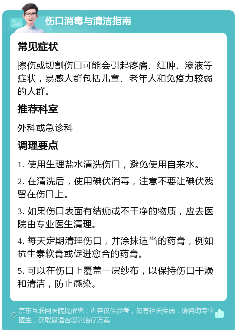 伤口消毒与清洁指南 常见症状 擦伤或切割伤口可能会引起疼痛、红肿、渗液等症状，易感人群包括儿童、老年人和免疫力较弱的人群。 推荐科室 外科或急诊科 调理要点 1. 使用生理盐水清洗伤口，避免使用自来水。 2. 在清洗后，使用碘伏消毒，注意不要让碘伏残留在伤口上。 3. 如果伤口表面有结痂或不干净的物质，应去医院由专业医生清理。 4. 每天定期清理伤口，并涂抹适当的药膏，例如抗生素软膏或促进愈合的药膏。 5. 可以在伤口上覆盖一层纱布，以保持伤口干燥和清洁，防止感染。