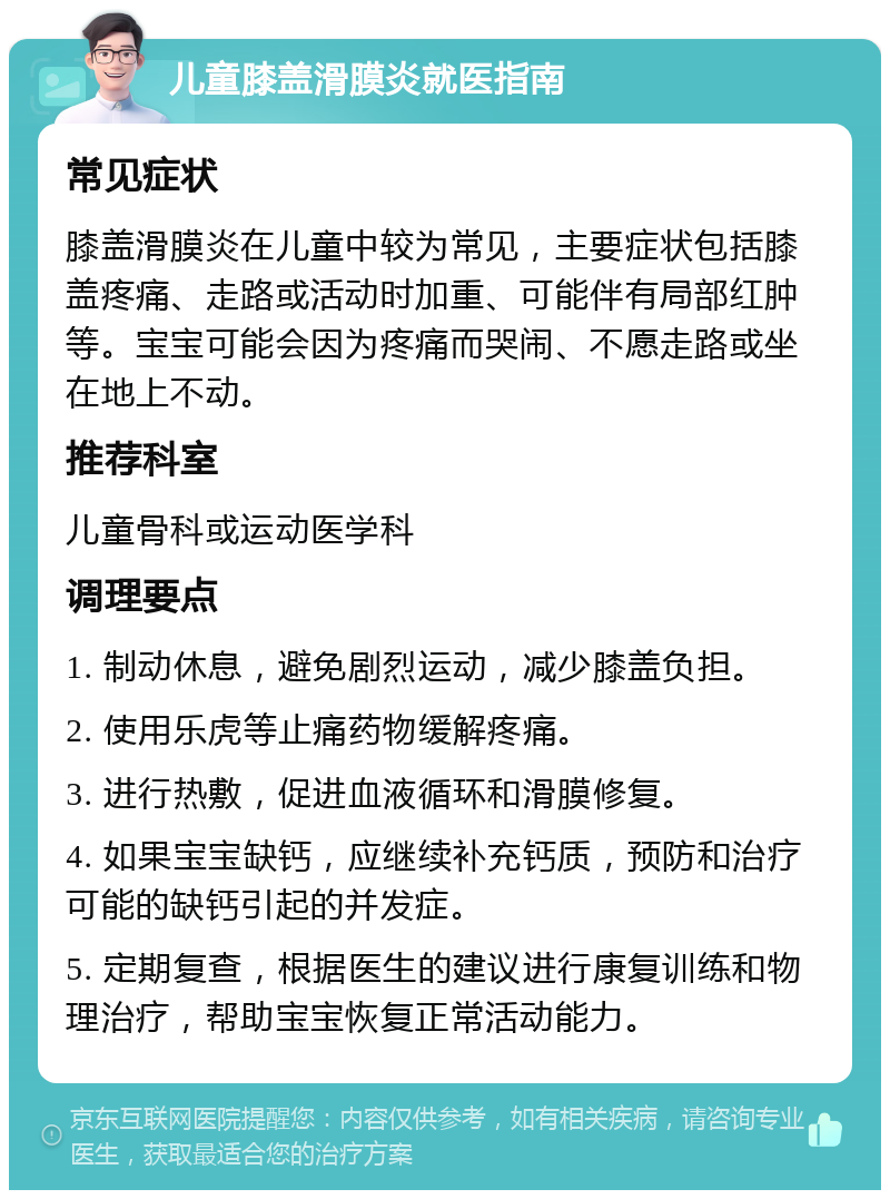 儿童膝盖滑膜炎就医指南 常见症状 膝盖滑膜炎在儿童中较为常见，主要症状包括膝盖疼痛、走路或活动时加重、可能伴有局部红肿等。宝宝可能会因为疼痛而哭闹、不愿走路或坐在地上不动。 推荐科室 儿童骨科或运动医学科 调理要点 1. 制动休息，避免剧烈运动，减少膝盖负担。 2. 使用乐虎等止痛药物缓解疼痛。 3. 进行热敷，促进血液循环和滑膜修复。 4. 如果宝宝缺钙，应继续补充钙质，预防和治疗可能的缺钙引起的并发症。 5. 定期复查，根据医生的建议进行康复训练和物理治疗，帮助宝宝恢复正常活动能力。