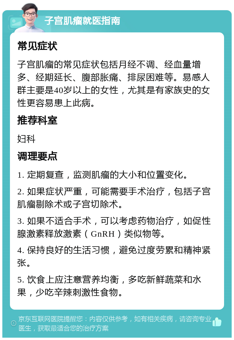 子宫肌瘤就医指南 常见症状 子宫肌瘤的常见症状包括月经不调、经血量增多、经期延长、腹部胀痛、排尿困难等。易感人群主要是40岁以上的女性，尤其是有家族史的女性更容易患上此病。 推荐科室 妇科 调理要点 1. 定期复查，监测肌瘤的大小和位置变化。 2. 如果症状严重，可能需要手术治疗，包括子宫肌瘤剔除术或子宫切除术。 3. 如果不适合手术，可以考虑药物治疗，如促性腺激素释放激素（GnRH）类似物等。 4. 保持良好的生活习惯，避免过度劳累和精神紧张。 5. 饮食上应注意营养均衡，多吃新鲜蔬菜和水果，少吃辛辣刺激性食物。