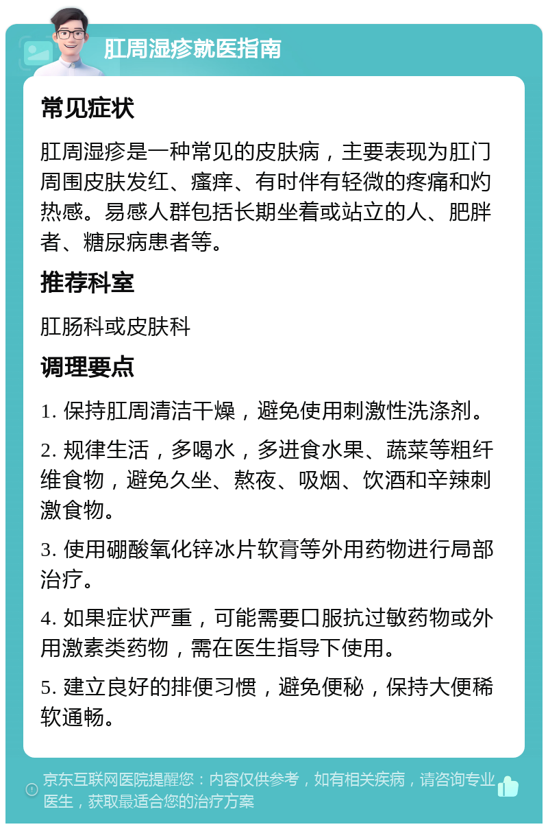 肛周湿疹就医指南 常见症状 肛周湿疹是一种常见的皮肤病，主要表现为肛门周围皮肤发红、瘙痒、有时伴有轻微的疼痛和灼热感。易感人群包括长期坐着或站立的人、肥胖者、糖尿病患者等。 推荐科室 肛肠科或皮肤科 调理要点 1. 保持肛周清洁干燥，避免使用刺激性洗涤剂。 2. 规律生活，多喝水，多进食水果、蔬菜等粗纤维食物，避免久坐、熬夜、吸烟、饮酒和辛辣刺激食物。 3. 使用硼酸氧化锌冰片软膏等外用药物进行局部治疗。 4. 如果症状严重，可能需要口服抗过敏药物或外用激素类药物，需在医生指导下使用。 5. 建立良好的排便习惯，避免便秘，保持大便稀软通畅。