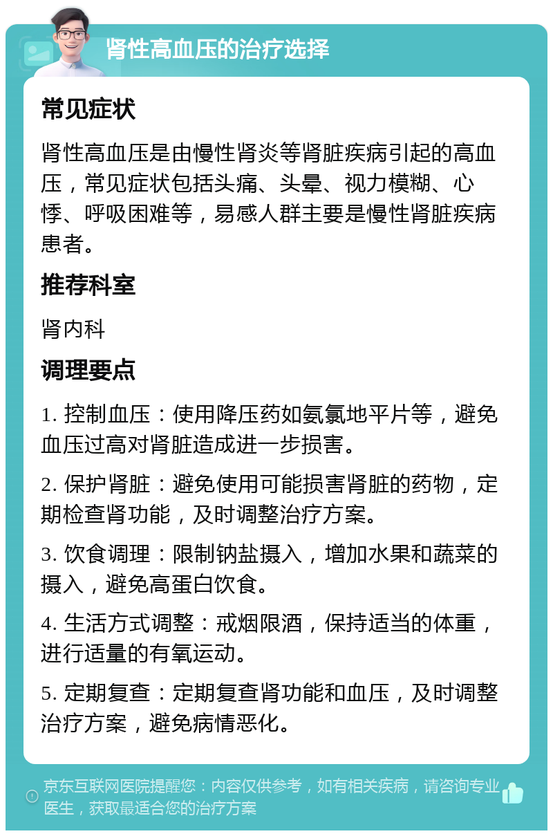 肾性高血压的治疗选择 常见症状 肾性高血压是由慢性肾炎等肾脏疾病引起的高血压，常见症状包括头痛、头晕、视力模糊、心悸、呼吸困难等，易感人群主要是慢性肾脏疾病患者。 推荐科室 肾内科 调理要点 1. 控制血压：使用降压药如氨氯地平片等，避免血压过高对肾脏造成进一步损害。 2. 保护肾脏：避免使用可能损害肾脏的药物，定期检查肾功能，及时调整治疗方案。 3. 饮食调理：限制钠盐摄入，增加水果和蔬菜的摄入，避免高蛋白饮食。 4. 生活方式调整：戒烟限酒，保持适当的体重，进行适量的有氧运动。 5. 定期复查：定期复查肾功能和血压，及时调整治疗方案，避免病情恶化。