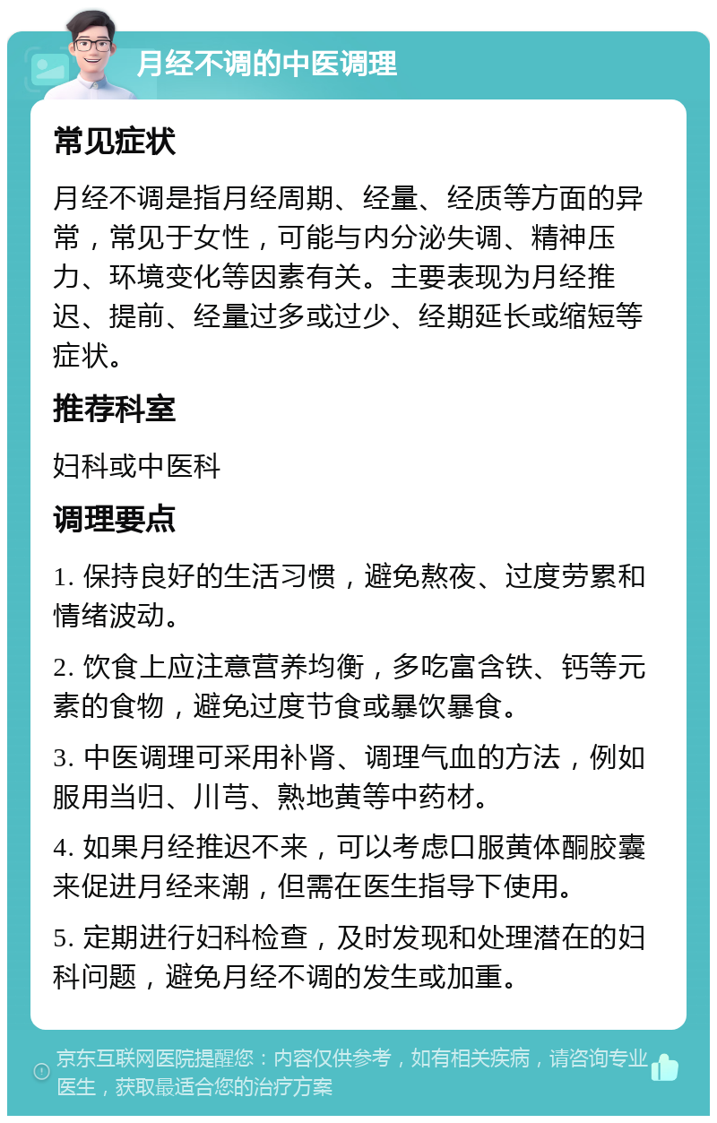 月经不调的中医调理 常见症状 月经不调是指月经周期、经量、经质等方面的异常，常见于女性，可能与内分泌失调、精神压力、环境变化等因素有关。主要表现为月经推迟、提前、经量过多或过少、经期延长或缩短等症状。 推荐科室 妇科或中医科 调理要点 1. 保持良好的生活习惯，避免熬夜、过度劳累和情绪波动。 2. 饮食上应注意营养均衡，多吃富含铁、钙等元素的食物，避免过度节食或暴饮暴食。 3. 中医调理可采用补肾、调理气血的方法，例如服用当归、川芎、熟地黄等中药材。 4. 如果月经推迟不来，可以考虑口服黄体酮胶囊来促进月经来潮，但需在医生指导下使用。 5. 定期进行妇科检查，及时发现和处理潜在的妇科问题，避免月经不调的发生或加重。