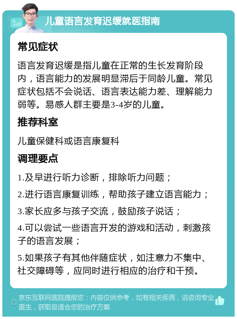 儿童语言发育迟缓就医指南 常见症状 语言发育迟缓是指儿童在正常的生长发育阶段内，语言能力的发展明显滞后于同龄儿童。常见症状包括不会说话、语言表达能力差、理解能力弱等。易感人群主要是3-4岁的儿童。 推荐科室 儿童保健科或语言康复科 调理要点 1.及早进行听力诊断，排除听力问题； 2.进行语言康复训练，帮助孩子建立语言能力； 3.家长应多与孩子交流，鼓励孩子说话； 4.可以尝试一些语言开发的游戏和活动，刺激孩子的语言发展； 5.如果孩子有其他伴随症状，如注意力不集中、社交障碍等，应同时进行相应的治疗和干预。