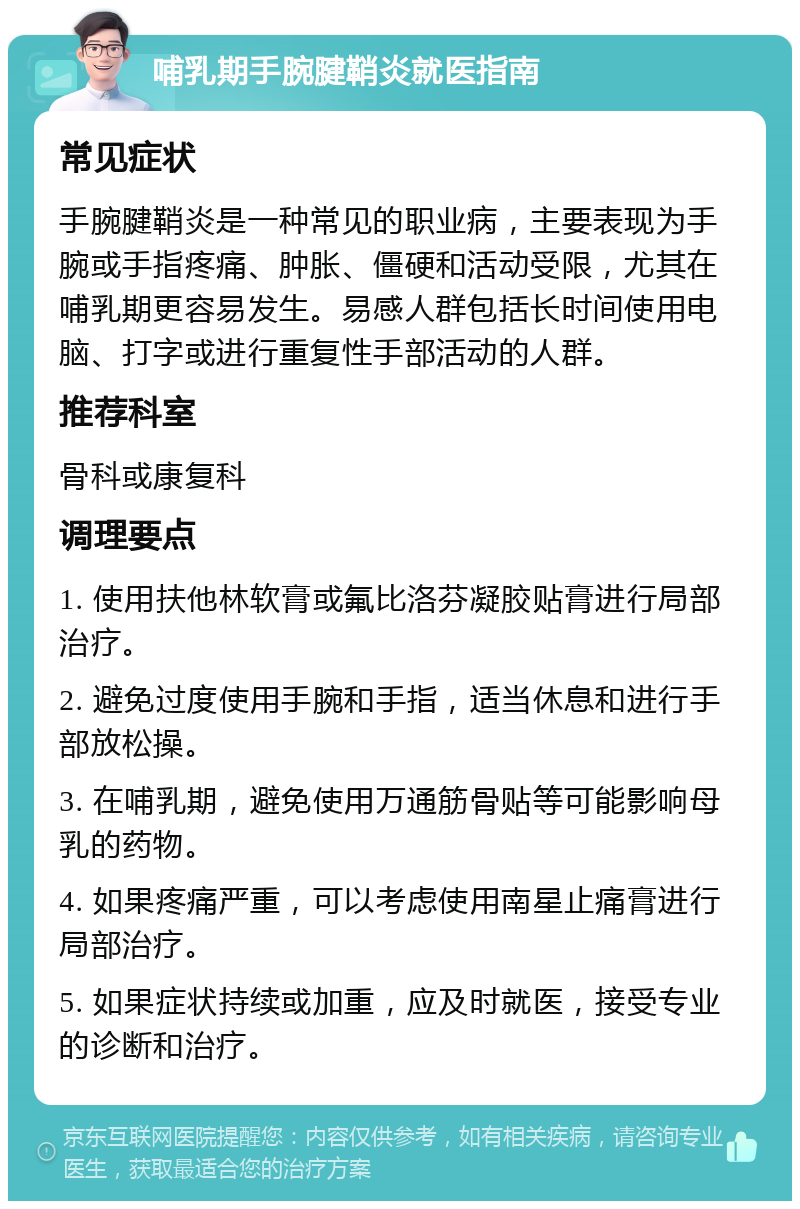 哺乳期手腕腱鞘炎就医指南 常见症状 手腕腱鞘炎是一种常见的职业病，主要表现为手腕或手指疼痛、肿胀、僵硬和活动受限，尤其在哺乳期更容易发生。易感人群包括长时间使用电脑、打字或进行重复性手部活动的人群。 推荐科室 骨科或康复科 调理要点 1. 使用扶他林软膏或氟比洛芬凝胶贴膏进行局部治疗。 2. 避免过度使用手腕和手指，适当休息和进行手部放松操。 3. 在哺乳期，避免使用万通筋骨贴等可能影响母乳的药物。 4. 如果疼痛严重，可以考虑使用南星止痛膏进行局部治疗。 5. 如果症状持续或加重，应及时就医，接受专业的诊断和治疗。