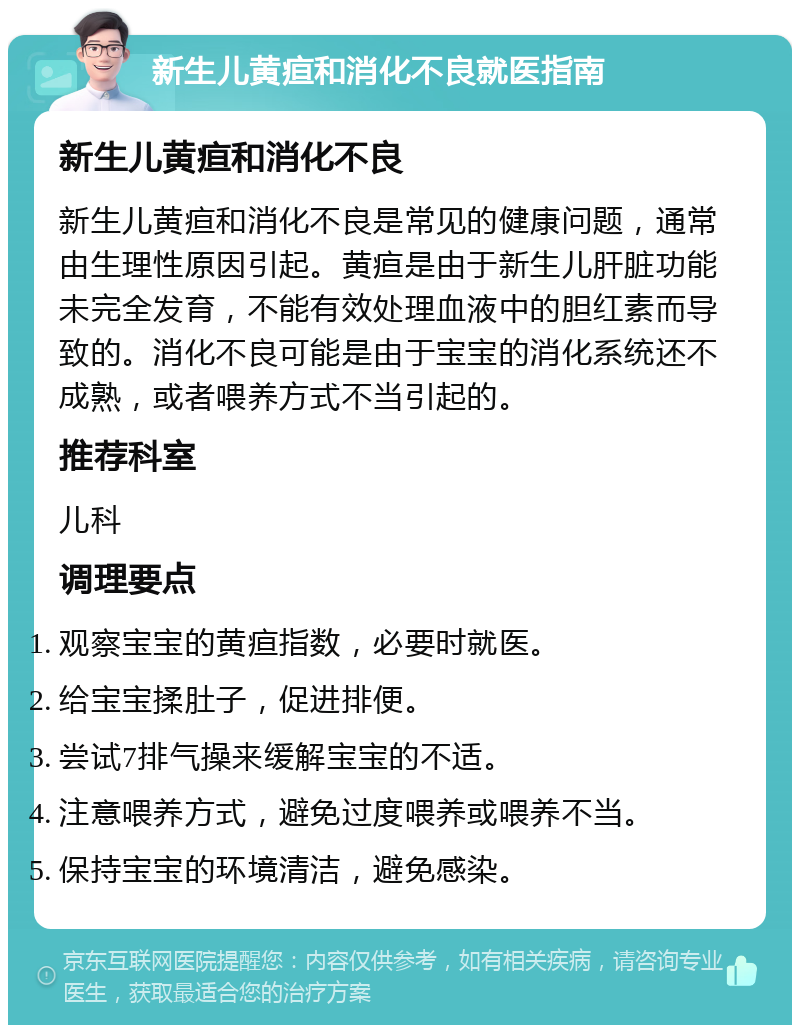 新生儿黄疸和消化不良就医指南 新生儿黄疸和消化不良 新生儿黄疸和消化不良是常见的健康问题，通常由生理性原因引起。黄疸是由于新生儿肝脏功能未完全发育，不能有效处理血液中的胆红素而导致的。消化不良可能是由于宝宝的消化系统还不成熟，或者喂养方式不当引起的。 推荐科室 儿科 调理要点 观察宝宝的黄疸指数，必要时就医。 给宝宝揉肚子，促进排便。 尝试7排气操来缓解宝宝的不适。 注意喂养方式，避免过度喂养或喂养不当。 保持宝宝的环境清洁，避免感染。