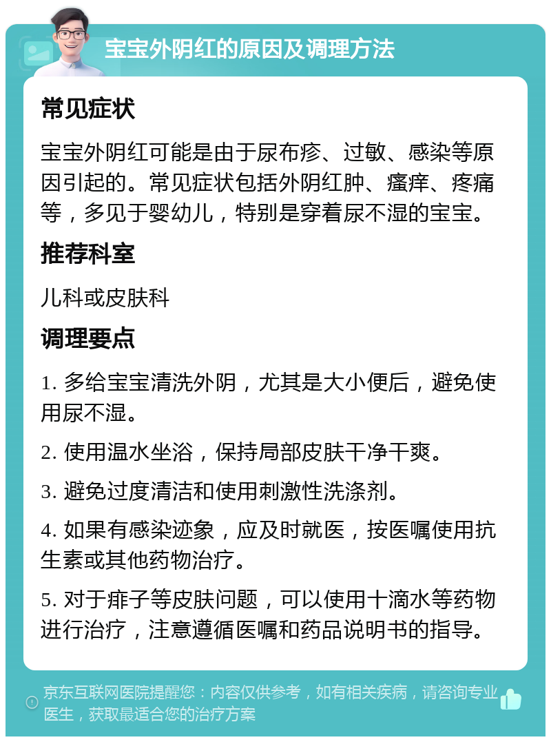 宝宝外阴红的原因及调理方法 常见症状 宝宝外阴红可能是由于尿布疹、过敏、感染等原因引起的。常见症状包括外阴红肿、瘙痒、疼痛等，多见于婴幼儿，特别是穿着尿不湿的宝宝。 推荐科室 儿科或皮肤科 调理要点 1. 多给宝宝清洗外阴，尤其是大小便后，避免使用尿不湿。 2. 使用温水坐浴，保持局部皮肤干净干爽。 3. 避免过度清洁和使用刺激性洗涤剂。 4. 如果有感染迹象，应及时就医，按医嘱使用抗生素或其他药物治疗。 5. 对于痱子等皮肤问题，可以使用十滴水等药物进行治疗，注意遵循医嘱和药品说明书的指导。