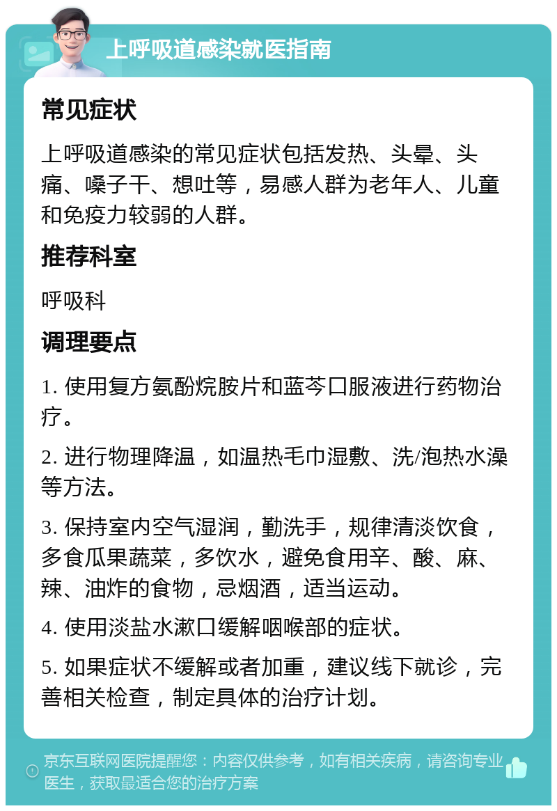 上呼吸道感染就医指南 常见症状 上呼吸道感染的常见症状包括发热、头晕、头痛、嗓子干、想吐等，易感人群为老年人、儿童和免疫力较弱的人群。 推荐科室 呼吸科 调理要点 1. 使用复方氨酚烷胺片和蓝芩口服液进行药物治疗。 2. 进行物理降温，如温热毛巾湿敷、洗/泡热水澡等方法。 3. 保持室内空气湿润，勤洗手，规律清淡饮食，多食瓜果蔬菜，多饮水，避免食用辛、酸、麻、辣、油炸的食物，忌烟酒，适当运动。 4. 使用淡盐水漱口缓解咽喉部的症状。 5. 如果症状不缓解或者加重，建议线下就诊，完善相关检查，制定具体的治疗计划。