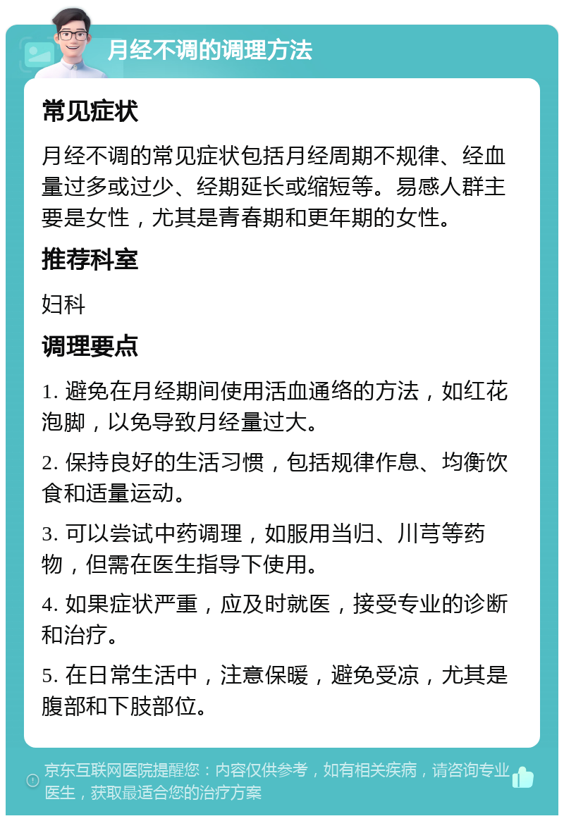 月经不调的调理方法 常见症状 月经不调的常见症状包括月经周期不规律、经血量过多或过少、经期延长或缩短等。易感人群主要是女性，尤其是青春期和更年期的女性。 推荐科室 妇科 调理要点 1. 避免在月经期间使用活血通络的方法，如红花泡脚，以免导致月经量过大。 2. 保持良好的生活习惯，包括规律作息、均衡饮食和适量运动。 3. 可以尝试中药调理，如服用当归、川芎等药物，但需在医生指导下使用。 4. 如果症状严重，应及时就医，接受专业的诊断和治疗。 5. 在日常生活中，注意保暖，避免受凉，尤其是腹部和下肢部位。