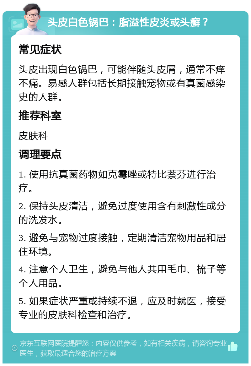 头皮白色锅巴：脂溢性皮炎或头癣？ 常见症状 头皮出现白色锅巴，可能伴随头皮屑，通常不痒不痛。易感人群包括长期接触宠物或有真菌感染史的人群。 推荐科室 皮肤科 调理要点 1. 使用抗真菌药物如克霉唑或特比萘芬进行治疗。 2. 保持头皮清洁，避免过度使用含有刺激性成分的洗发水。 3. 避免与宠物过度接触，定期清洁宠物用品和居住环境。 4. 注意个人卫生，避免与他人共用毛巾、梳子等个人用品。 5. 如果症状严重或持续不退，应及时就医，接受专业的皮肤科检查和治疗。