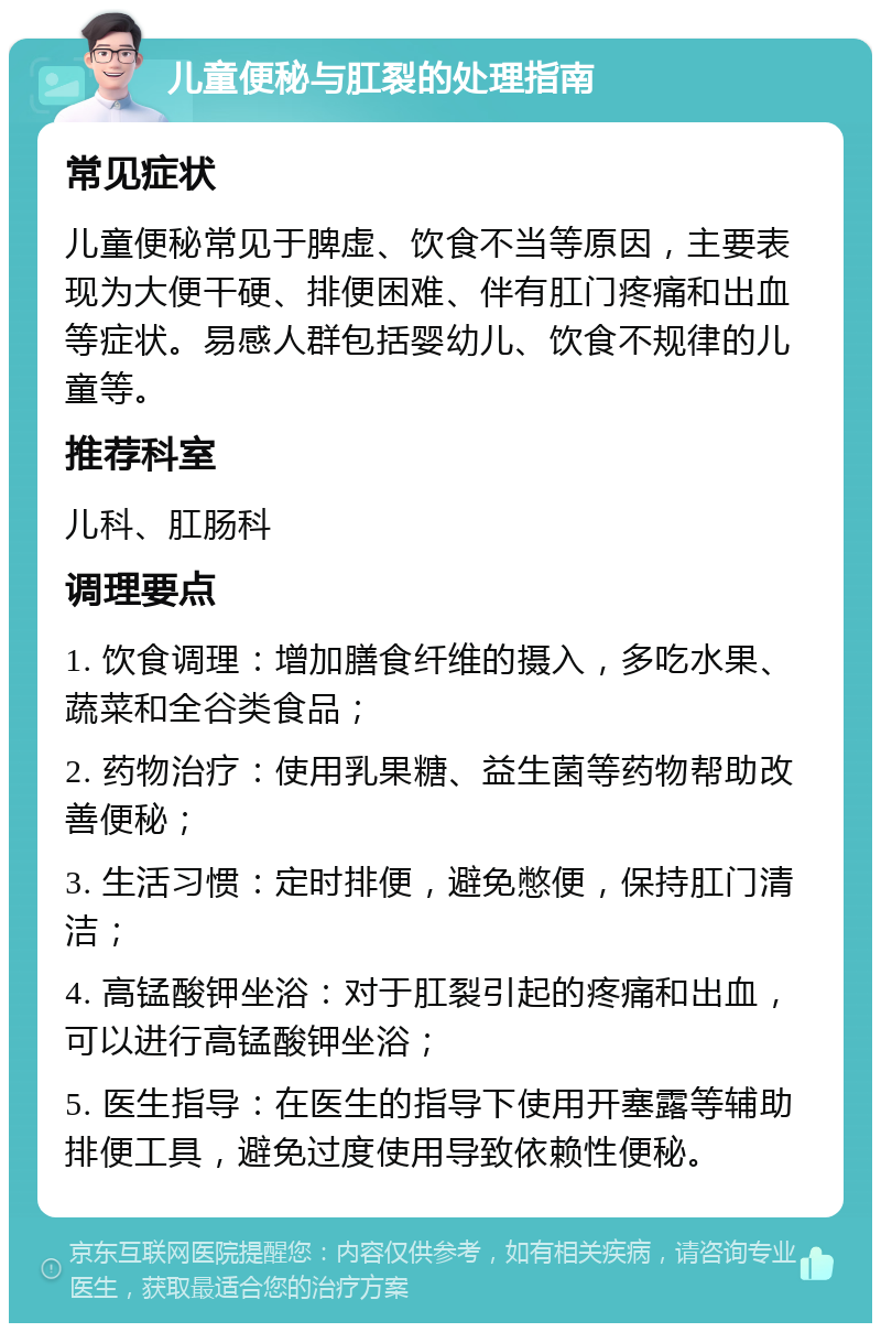 儿童便秘与肛裂的处理指南 常见症状 儿童便秘常见于脾虚、饮食不当等原因，主要表现为大便干硬、排便困难、伴有肛门疼痛和出血等症状。易感人群包括婴幼儿、饮食不规律的儿童等。 推荐科室 儿科、肛肠科 调理要点 1. 饮食调理：增加膳食纤维的摄入，多吃水果、蔬菜和全谷类食品； 2. 药物治疗：使用乳果糖、益生菌等药物帮助改善便秘； 3. 生活习惯：定时排便，避免憋便，保持肛门清洁； 4. 高锰酸钾坐浴：对于肛裂引起的疼痛和出血，可以进行高锰酸钾坐浴； 5. 医生指导：在医生的指导下使用开塞露等辅助排便工具，避免过度使用导致依赖性便秘。