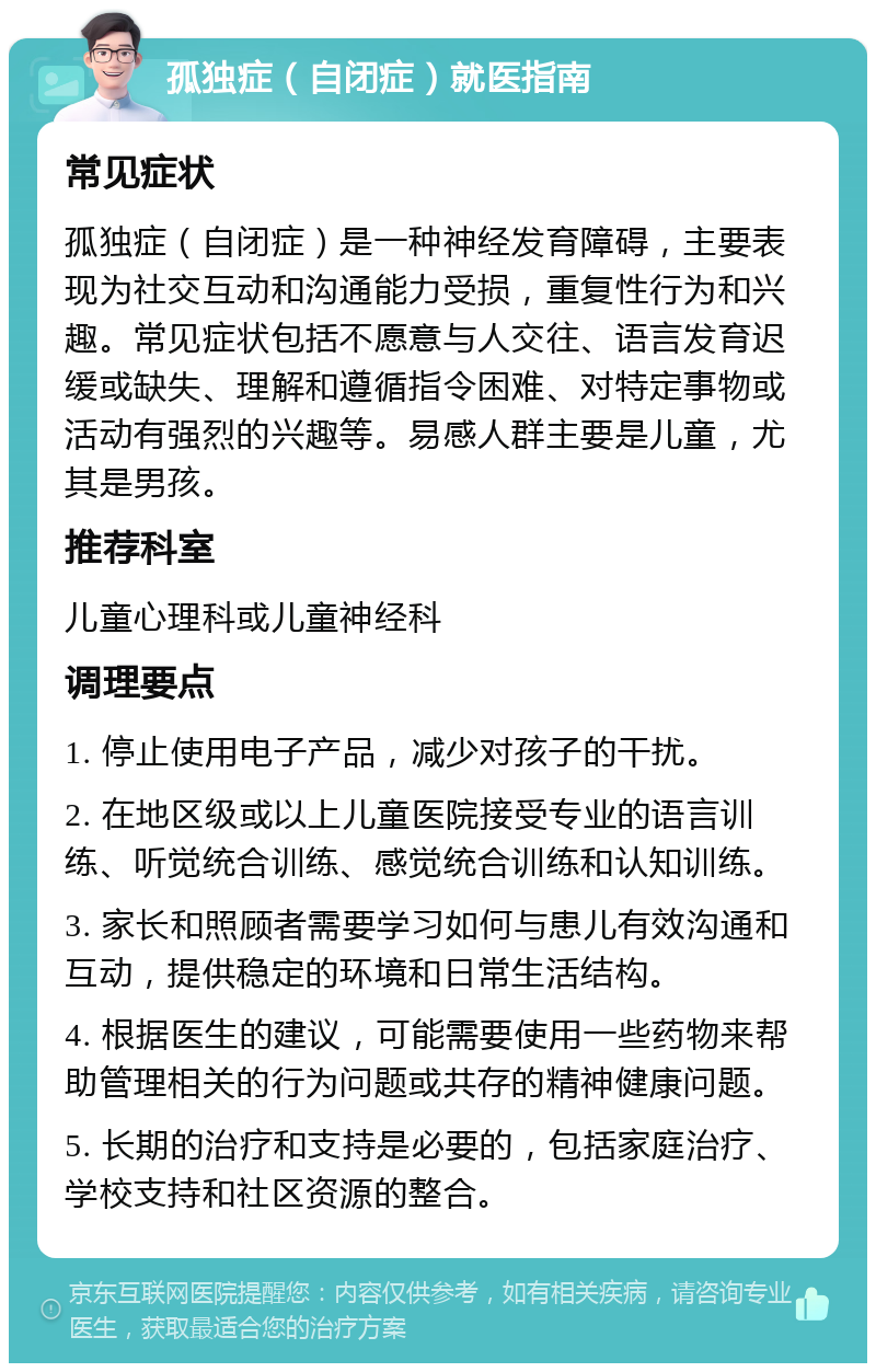 孤独症（自闭症）就医指南 常见症状 孤独症（自闭症）是一种神经发育障碍，主要表现为社交互动和沟通能力受损，重复性行为和兴趣。常见症状包括不愿意与人交往、语言发育迟缓或缺失、理解和遵循指令困难、对特定事物或活动有强烈的兴趣等。易感人群主要是儿童，尤其是男孩。 推荐科室 儿童心理科或儿童神经科 调理要点 1. 停止使用电子产品，减少对孩子的干扰。 2. 在地区级或以上儿童医院接受专业的语言训练、听觉统合训练、感觉统合训练和认知训练。 3. 家长和照顾者需要学习如何与患儿有效沟通和互动，提供稳定的环境和日常生活结构。 4. 根据医生的建议，可能需要使用一些药物来帮助管理相关的行为问题或共存的精神健康问题。 5. 长期的治疗和支持是必要的，包括家庭治疗、学校支持和社区资源的整合。