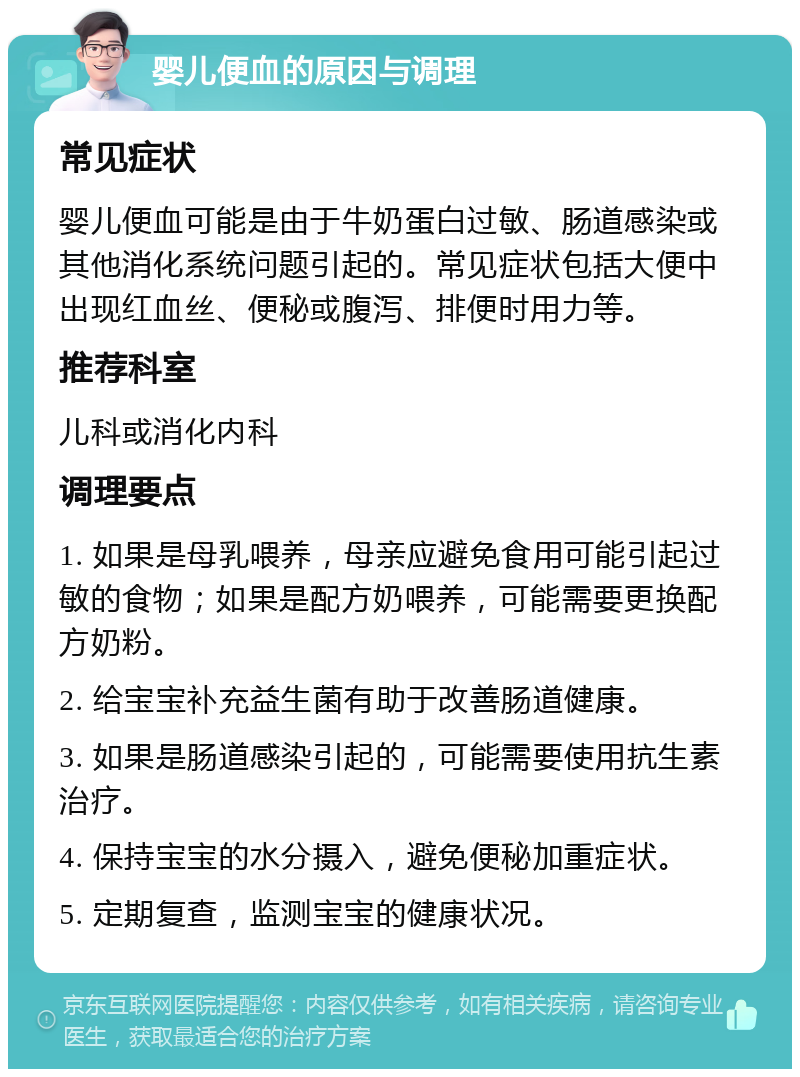 婴儿便血的原因与调理 常见症状 婴儿便血可能是由于牛奶蛋白过敏、肠道感染或其他消化系统问题引起的。常见症状包括大便中出现红血丝、便秘或腹泻、排便时用力等。 推荐科室 儿科或消化内科 调理要点 1. 如果是母乳喂养，母亲应避免食用可能引起过敏的食物；如果是配方奶喂养，可能需要更换配方奶粉。 2. 给宝宝补充益生菌有助于改善肠道健康。 3. 如果是肠道感染引起的，可能需要使用抗生素治疗。 4. 保持宝宝的水分摄入，避免便秘加重症状。 5. 定期复查，监测宝宝的健康状况。