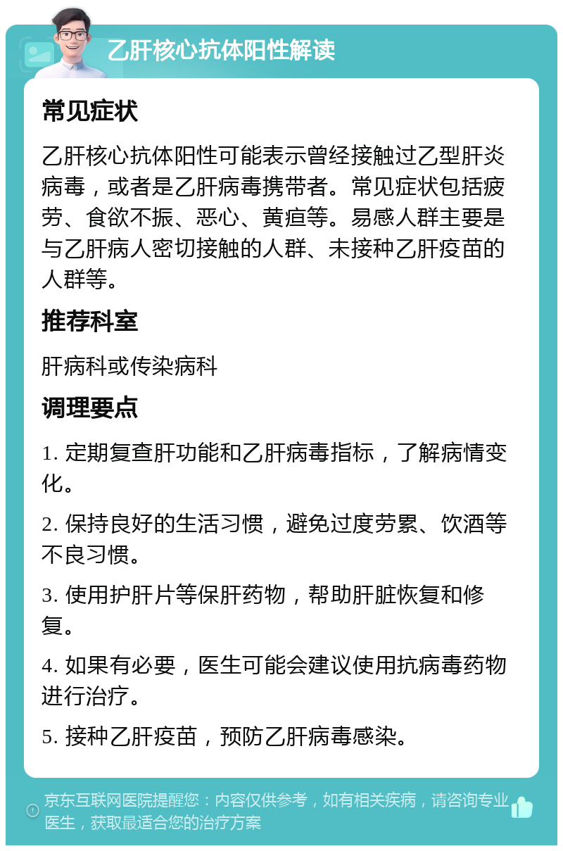 乙肝核心抗体阳性解读 常见症状 乙肝核心抗体阳性可能表示曾经接触过乙型肝炎病毒，或者是乙肝病毒携带者。常见症状包括疲劳、食欲不振、恶心、黄疸等。易感人群主要是与乙肝病人密切接触的人群、未接种乙肝疫苗的人群等。 推荐科室 肝病科或传染病科 调理要点 1. 定期复查肝功能和乙肝病毒指标，了解病情变化。 2. 保持良好的生活习惯，避免过度劳累、饮酒等不良习惯。 3. 使用护肝片等保肝药物，帮助肝脏恢复和修复。 4. 如果有必要，医生可能会建议使用抗病毒药物进行治疗。 5. 接种乙肝疫苗，预防乙肝病毒感染。