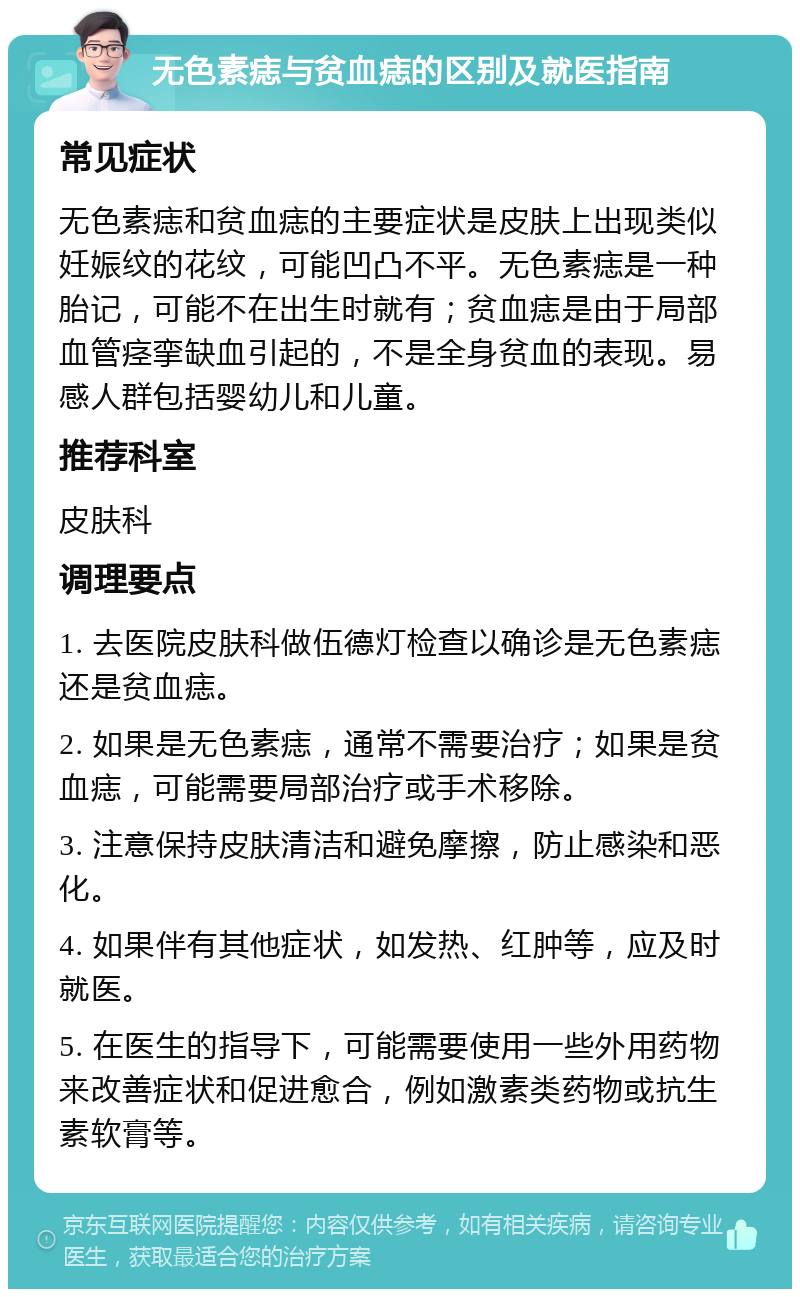 无色素痣与贫血痣的区别及就医指南 常见症状 无色素痣和贫血痣的主要症状是皮肤上出现类似妊娠纹的花纹，可能凹凸不平。无色素痣是一种胎记，可能不在出生时就有；贫血痣是由于局部血管痉挛缺血引起的，不是全身贫血的表现。易感人群包括婴幼儿和儿童。 推荐科室 皮肤科 调理要点 1. 去医院皮肤科做伍德灯检查以确诊是无色素痣还是贫血痣。 2. 如果是无色素痣，通常不需要治疗；如果是贫血痣，可能需要局部治疗或手术移除。 3. 注意保持皮肤清洁和避免摩擦，防止感染和恶化。 4. 如果伴有其他症状，如发热、红肿等，应及时就医。 5. 在医生的指导下，可能需要使用一些外用药物来改善症状和促进愈合，例如激素类药物或抗生素软膏等。