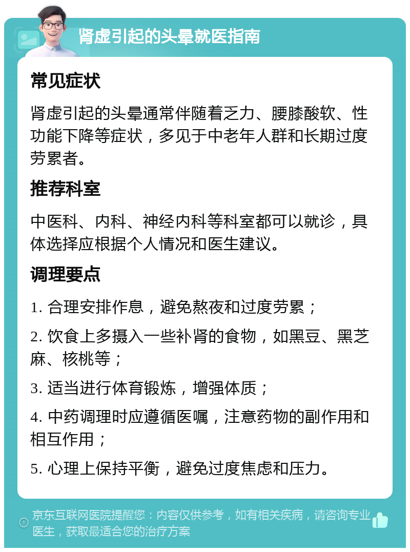 肾虚引起的头晕就医指南 常见症状 肾虚引起的头晕通常伴随着乏力、腰膝酸软、性功能下降等症状，多见于中老年人群和长期过度劳累者。 推荐科室 中医科、内科、神经内科等科室都可以就诊，具体选择应根据个人情况和医生建议。 调理要点 1. 合理安排作息，避免熬夜和过度劳累； 2. 饮食上多摄入一些补肾的食物，如黑豆、黑芝麻、核桃等； 3. 适当进行体育锻炼，增强体质； 4. 中药调理时应遵循医嘱，注意药物的副作用和相互作用； 5. 心理上保持平衡，避免过度焦虑和压力。