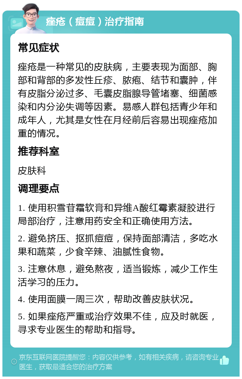 痤疮（痘痘）治疗指南 常见症状 痤疮是一种常见的皮肤病，主要表现为面部、胸部和背部的多发性丘疹、脓疱、结节和囊肿，伴有皮脂分泌过多、毛囊皮脂腺导管堵塞、细菌感染和内分泌失调等因素。易感人群包括青少年和成年人，尤其是女性在月经前后容易出现痤疮加重的情况。 推荐科室 皮肤科 调理要点 1. 使用积雪苷霜软膏和异维A酸红霉素凝胶进行局部治疗，注意用药安全和正确使用方法。 2. 避免挤压、抠抓痘痘，保持面部清洁，多吃水果和蔬菜，少食辛辣、油腻性食物。 3. 注意休息，避免熬夜，适当锻炼，减少工作生活学习的压力。 4. 使用面膜一周三次，帮助改善皮肤状况。 5. 如果痤疮严重或治疗效果不佳，应及时就医，寻求专业医生的帮助和指导。