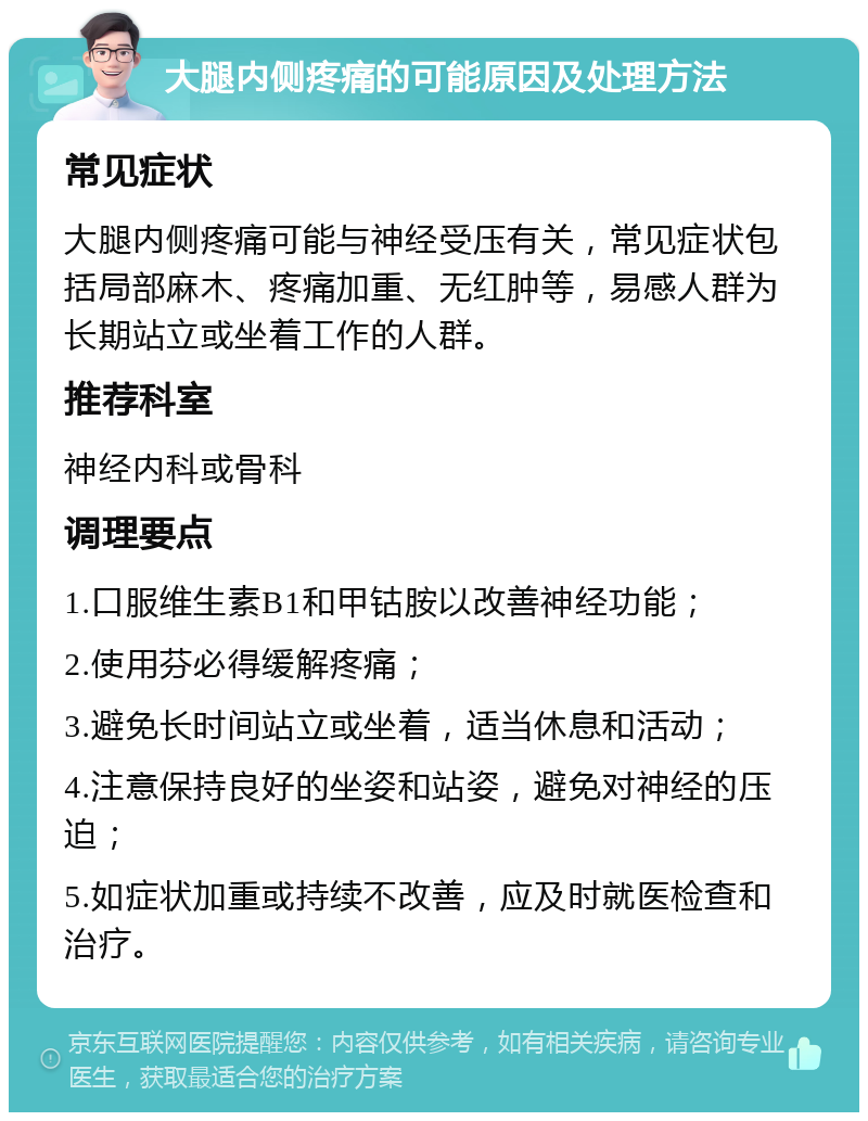 大腿内侧疼痛的可能原因及处理方法 常见症状 大腿内侧疼痛可能与神经受压有关，常见症状包括局部麻木、疼痛加重、无红肿等，易感人群为长期站立或坐着工作的人群。 推荐科室 神经内科或骨科 调理要点 1.口服维生素B1和甲钴胺以改善神经功能； 2.使用芬必得缓解疼痛； 3.避免长时间站立或坐着，适当休息和活动； 4.注意保持良好的坐姿和站姿，避免对神经的压迫； 5.如症状加重或持续不改善，应及时就医检查和治疗。