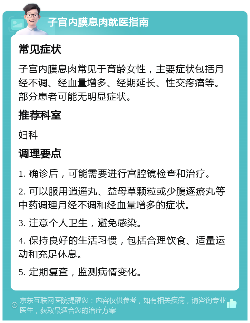 子宫内膜息肉就医指南 常见症状 子宫内膜息肉常见于育龄女性，主要症状包括月经不调、经血量增多、经期延长、性交疼痛等。部分患者可能无明显症状。 推荐科室 妇科 调理要点 1. 确诊后，可能需要进行宫腔镜检查和治疗。 2. 可以服用逍遥丸、益母草颗粒或少腹逐瘀丸等中药调理月经不调和经血量增多的症状。 3. 注意个人卫生，避免感染。 4. 保持良好的生活习惯，包括合理饮食、适量运动和充足休息。 5. 定期复查，监测病情变化。