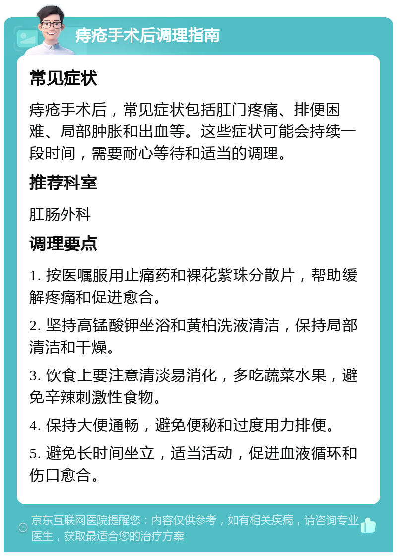 痔疮手术后调理指南 常见症状 痔疮手术后，常见症状包括肛门疼痛、排便困难、局部肿胀和出血等。这些症状可能会持续一段时间，需要耐心等待和适当的调理。 推荐科室 肛肠外科 调理要点 1. 按医嘱服用止痛药和裸花紫珠分散片，帮助缓解疼痛和促进愈合。 2. 坚持高锰酸钾坐浴和黄柏洗液清洁，保持局部清洁和干燥。 3. 饮食上要注意清淡易消化，多吃蔬菜水果，避免辛辣刺激性食物。 4. 保持大便通畅，避免便秘和过度用力排便。 5. 避免长时间坐立，适当活动，促进血液循环和伤口愈合。