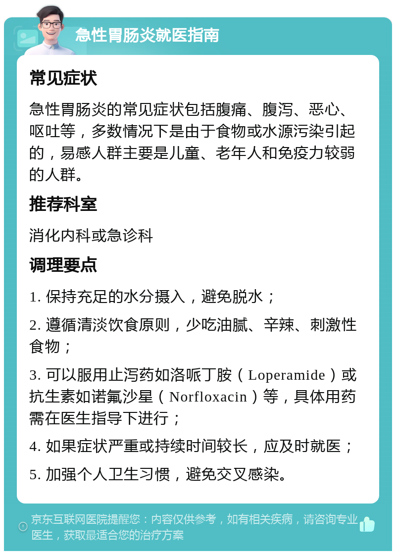 急性胃肠炎就医指南 常见症状 急性胃肠炎的常见症状包括腹痛、腹泻、恶心、呕吐等，多数情况下是由于食物或水源污染引起的，易感人群主要是儿童、老年人和免疫力较弱的人群。 推荐科室 消化内科或急诊科 调理要点 1. 保持充足的水分摄入，避免脱水； 2. 遵循清淡饮食原则，少吃油腻、辛辣、刺激性食物； 3. 可以服用止泻药如洛哌丁胺（Loperamide）或抗生素如诺氟沙星（Norfloxacin）等，具体用药需在医生指导下进行； 4. 如果症状严重或持续时间较长，应及时就医； 5. 加强个人卫生习惯，避免交叉感染。