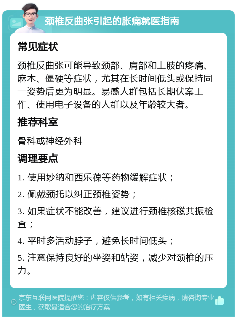 颈椎反曲张引起的胀痛就医指南 常见症状 颈椎反曲张可能导致颈部、肩部和上肢的疼痛、麻木、僵硬等症状，尤其在长时间低头或保持同一姿势后更为明显。易感人群包括长期伏案工作、使用电子设备的人群以及年龄较大者。 推荐科室 骨科或神经外科 调理要点 1. 使用妙纳和西乐葆等药物缓解症状； 2. 佩戴颈托以纠正颈椎姿势； 3. 如果症状不能改善，建议进行颈椎核磁共振检查； 4. 平时多活动脖子，避免长时间低头； 5. 注意保持良好的坐姿和站姿，减少对颈椎的压力。