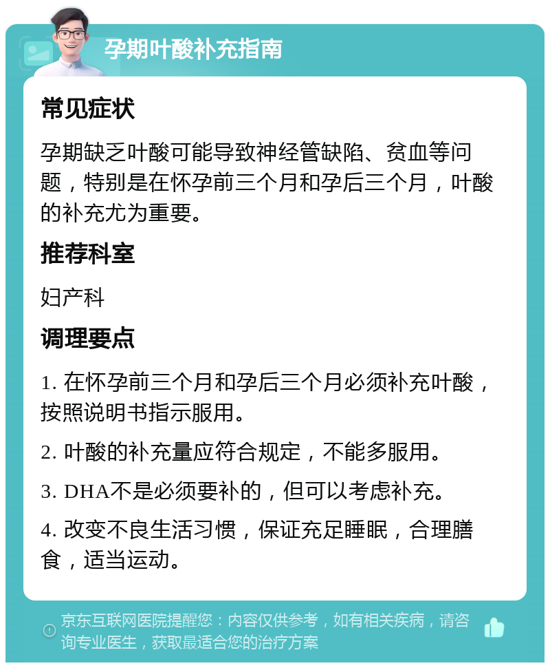 孕期叶酸补充指南 常见症状 孕期缺乏叶酸可能导致神经管缺陷、贫血等问题，特别是在怀孕前三个月和孕后三个月，叶酸的补充尤为重要。 推荐科室 妇产科 调理要点 1. 在怀孕前三个月和孕后三个月必须补充叶酸，按照说明书指示服用。 2. 叶酸的补充量应符合规定，不能多服用。 3. DHA不是必须要补的，但可以考虑补充。 4. 改变不良生活习惯，保证充足睡眠，合理膳食，适当运动。