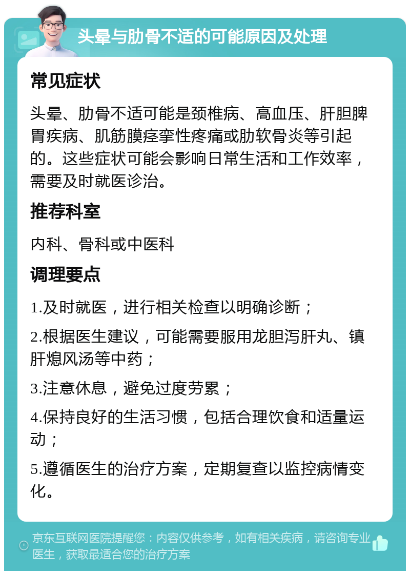 头晕与肋骨不适的可能原因及处理 常见症状 头晕、肋骨不适可能是颈椎病、高血压、肝胆脾胃疾病、肌筋膜痉挛性疼痛或肋软骨炎等引起的。这些症状可能会影响日常生活和工作效率，需要及时就医诊治。 推荐科室 内科、骨科或中医科 调理要点 1.及时就医，进行相关检查以明确诊断； 2.根据医生建议，可能需要服用龙胆泻肝丸、镇肝熄风汤等中药； 3.注意休息，避免过度劳累； 4.保持良好的生活习惯，包括合理饮食和适量运动； 5.遵循医生的治疗方案，定期复查以监控病情变化。