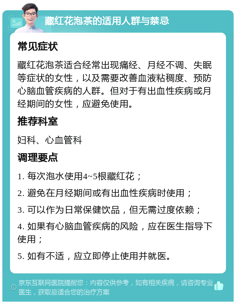 藏红花泡茶的适用人群与禁忌 常见症状 藏红花泡茶适合经常出现痛经、月经不调、失眠等症状的女性，以及需要改善血液粘稠度、预防心脑血管疾病的人群。但对于有出血性疾病或月经期间的女性，应避免使用。 推荐科室 妇科、心血管科 调理要点 1. 每次泡水使用4~5根藏红花； 2. 避免在月经期间或有出血性疾病时使用； 3. 可以作为日常保健饮品，但无需过度依赖； 4. 如果有心脑血管疾病的风险，应在医生指导下使用； 5. 如有不适，应立即停止使用并就医。