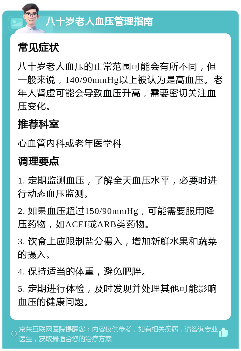 八十岁老人血压管理指南 常见症状 八十岁老人血压的正常范围可能会有所不同，但一般来说，140/90mmHg以上被认为是高血压。老年人肾虚可能会导致血压升高，需要密切关注血压变化。 推荐科室 心血管内科或老年医学科 调理要点 1. 定期监测血压，了解全天血压水平，必要时进行动态血压监测。 2. 如果血压超过150/90mmHg，可能需要服用降压药物，如ACEI或ARB类药物。 3. 饮食上应限制盐分摄入，增加新鲜水果和蔬菜的摄入。 4. 保持适当的体重，避免肥胖。 5. 定期进行体检，及时发现并处理其他可能影响血压的健康问题。