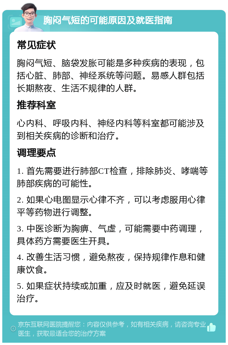 胸闷气短的可能原因及就医指南 常见症状 胸闷气短、脑袋发胀可能是多种疾病的表现，包括心脏、肺部、神经系统等问题。易感人群包括长期熬夜、生活不规律的人群。 推荐科室 心内科、呼吸内科、神经内科等科室都可能涉及到相关疾病的诊断和治疗。 调理要点 1. 首先需要进行肺部CT检查，排除肺炎、哮喘等肺部疾病的可能性。 2. 如果心电图显示心律不齐，可以考虑服用心律平等药物进行调整。 3. 中医诊断为胸痹、气虚，可能需要中药调理，具体药方需要医生开具。 4. 改善生活习惯，避免熬夜，保持规律作息和健康饮食。 5. 如果症状持续或加重，应及时就医，避免延误治疗。