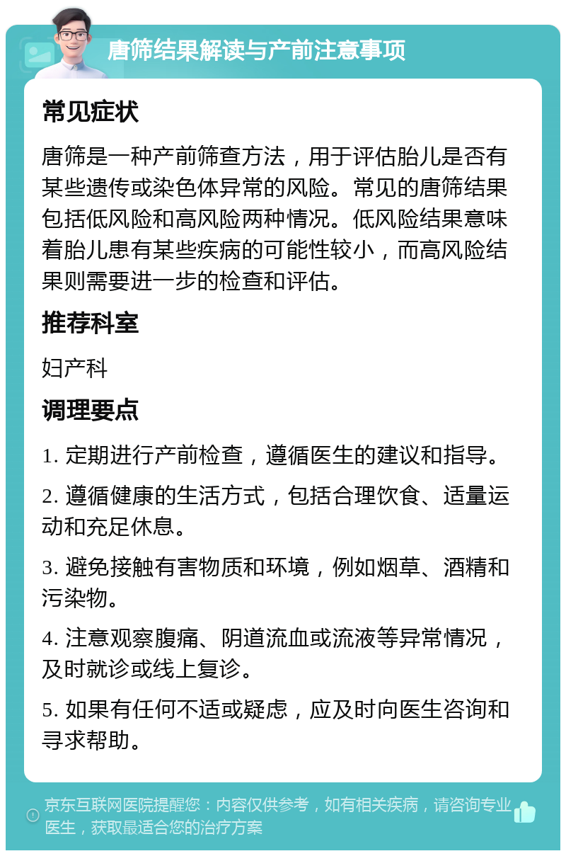 唐筛结果解读与产前注意事项 常见症状 唐筛是一种产前筛查方法，用于评估胎儿是否有某些遗传或染色体异常的风险。常见的唐筛结果包括低风险和高风险两种情况。低风险结果意味着胎儿患有某些疾病的可能性较小，而高风险结果则需要进一步的检查和评估。 推荐科室 妇产科 调理要点 1. 定期进行产前检查，遵循医生的建议和指导。 2. 遵循健康的生活方式，包括合理饮食、适量运动和充足休息。 3. 避免接触有害物质和环境，例如烟草、酒精和污染物。 4. 注意观察腹痛、阴道流血或流液等异常情况，及时就诊或线上复诊。 5. 如果有任何不适或疑虑，应及时向医生咨询和寻求帮助。