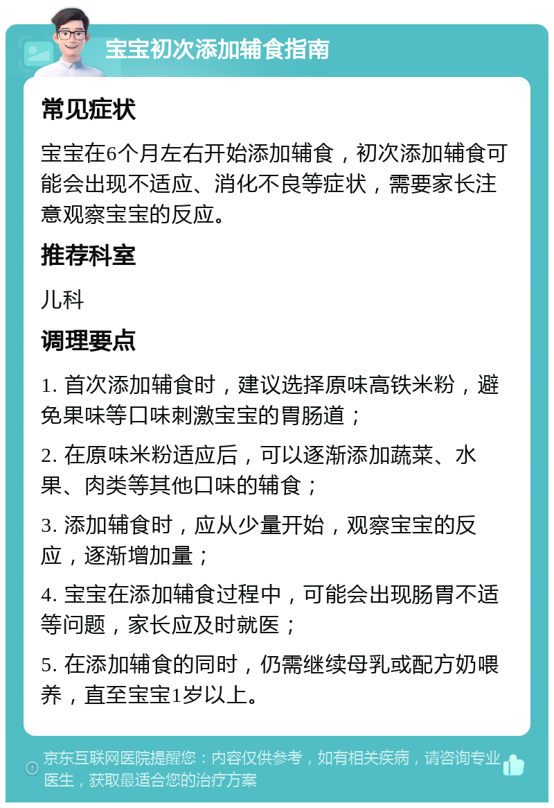 宝宝初次添加辅食指南 常见症状 宝宝在6个月左右开始添加辅食，初次添加辅食可能会出现不适应、消化不良等症状，需要家长注意观察宝宝的反应。 推荐科室 儿科 调理要点 1. 首次添加辅食时，建议选择原味高铁米粉，避免果味等口味刺激宝宝的胃肠道； 2. 在原味米粉适应后，可以逐渐添加蔬菜、水果、肉类等其他口味的辅食； 3. 添加辅食时，应从少量开始，观察宝宝的反应，逐渐增加量； 4. 宝宝在添加辅食过程中，可能会出现肠胃不适等问题，家长应及时就医； 5. 在添加辅食的同时，仍需继续母乳或配方奶喂养，直至宝宝1岁以上。