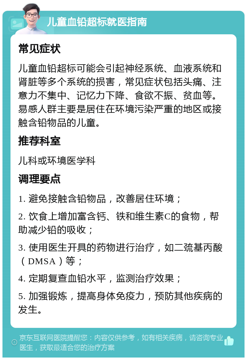 儿童血铅超标就医指南 常见症状 儿童血铅超标可能会引起神经系统、血液系统和肾脏等多个系统的损害，常见症状包括头痛、注意力不集中、记忆力下降、食欲不振、贫血等。易感人群主要是居住在环境污染严重的地区或接触含铅物品的儿童。 推荐科室 儿科或环境医学科 调理要点 1. 避免接触含铅物品，改善居住环境； 2. 饮食上增加富含钙、铁和维生素C的食物，帮助减少铅的吸收； 3. 使用医生开具的药物进行治疗，如二巯基丙酸（DMSA）等； 4. 定期复查血铅水平，监测治疗效果； 5. 加强锻炼，提高身体免疫力，预防其他疾病的发生。