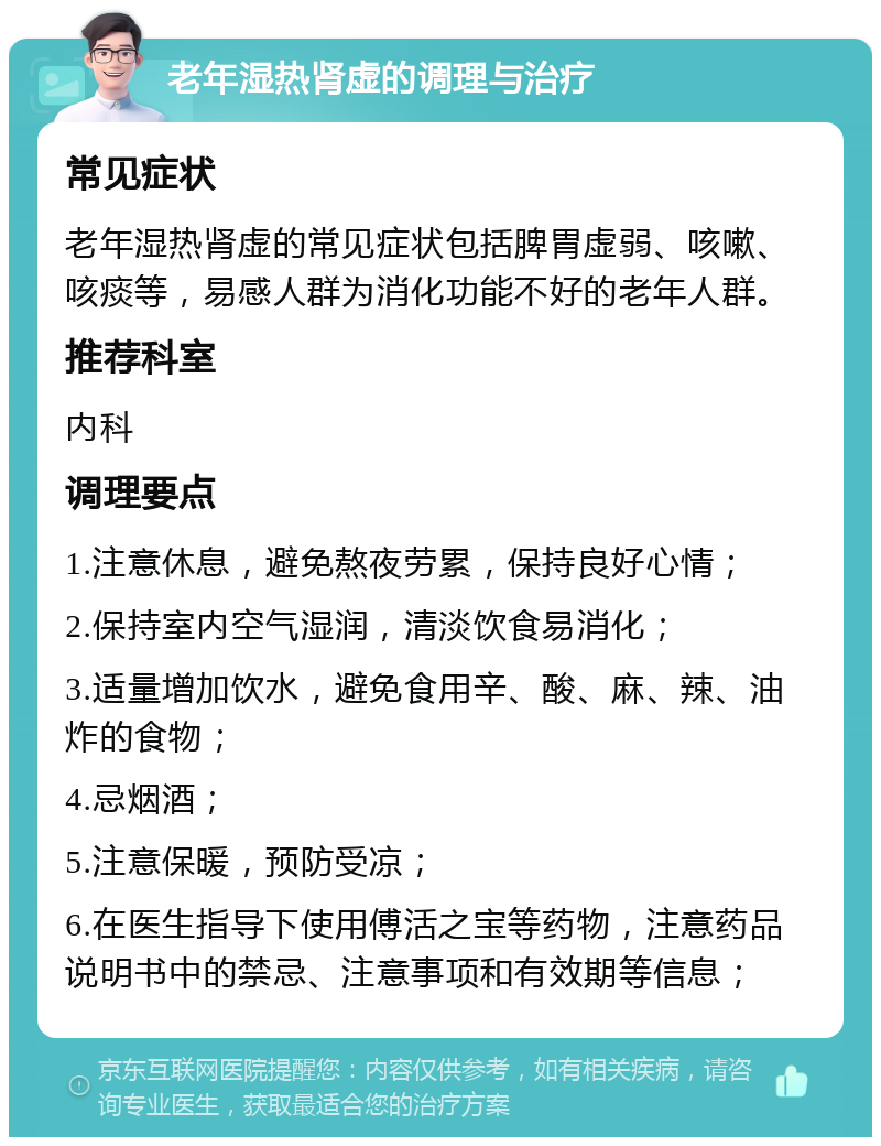 老年湿热肾虚的调理与治疗 常见症状 老年湿热肾虚的常见症状包括脾胃虚弱、咳嗽、咳痰等，易感人群为消化功能不好的老年人群。 推荐科室 内科 调理要点 1.注意休息，避免熬夜劳累，保持良好心情； 2.保持室内空气湿润，清淡饮食易消化； 3.适量增加饮水，避免食用辛、酸、麻、辣、油炸的食物； 4.忌烟酒； 5.注意保暖，预防受凉； 6.在医生指导下使用傅活之宝等药物，注意药品说明书中的禁忌、注意事项和有效期等信息；