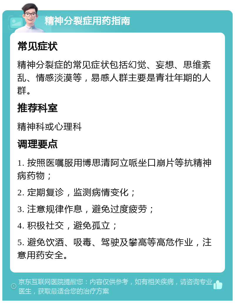 精神分裂症用药指南 常见症状 精神分裂症的常见症状包括幻觉、妄想、思维紊乱、情感淡漠等，易感人群主要是青壮年期的人群。 推荐科室 精神科或心理科 调理要点 1. 按照医嘱服用博思清阿立哌坐口崩片等抗精神病药物； 2. 定期复诊，监测病情变化； 3. 注意规律作息，避免过度疲劳； 4. 积极社交，避免孤立； 5. 避免饮酒、吸毒、驾驶及攀高等高危作业，注意用药安全。