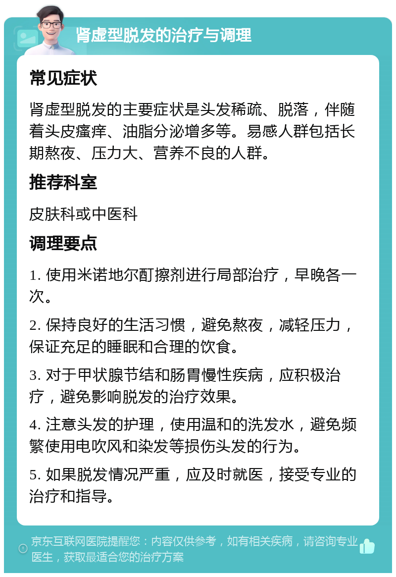 肾虚型脱发的治疗与调理 常见症状 肾虚型脱发的主要症状是头发稀疏、脱落，伴随着头皮瘙痒、油脂分泌增多等。易感人群包括长期熬夜、压力大、营养不良的人群。 推荐科室 皮肤科或中医科 调理要点 1. 使用米诺地尔酊擦剂进行局部治疗，早晚各一次。 2. 保持良好的生活习惯，避免熬夜，减轻压力，保证充足的睡眠和合理的饮食。 3. 对于甲状腺节结和肠胃慢性疾病，应积极治疗，避免影响脱发的治疗效果。 4. 注意头发的护理，使用温和的洗发水，避免频繁使用电吹风和染发等损伤头发的行为。 5. 如果脱发情况严重，应及时就医，接受专业的治疗和指导。