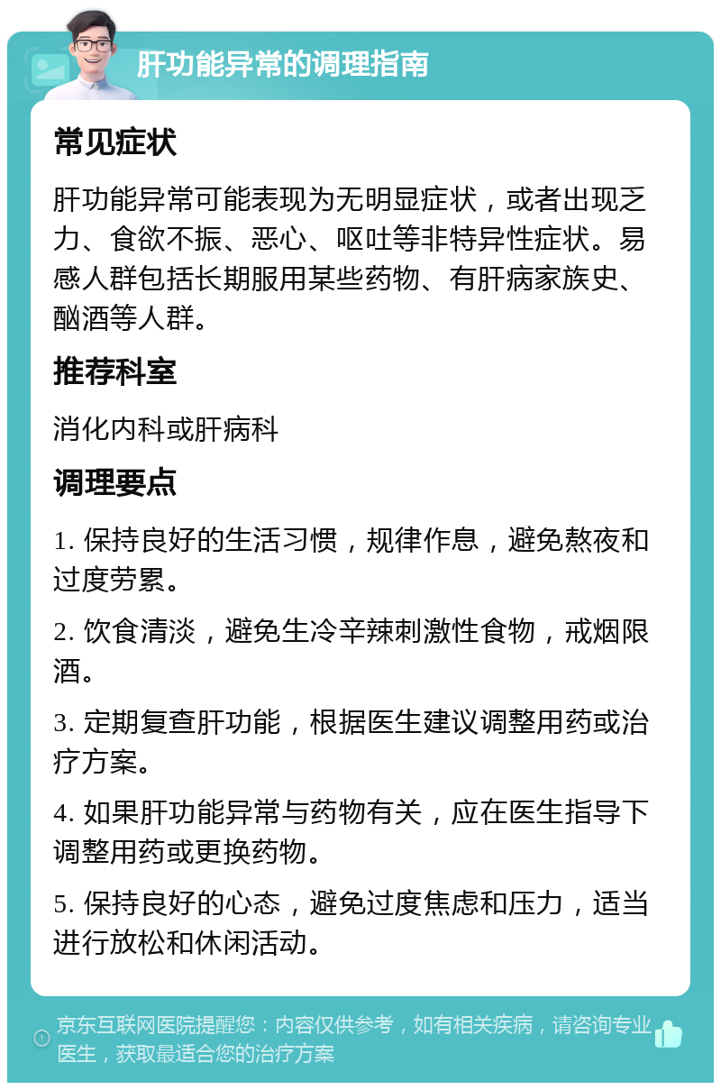 肝功能异常的调理指南 常见症状 肝功能异常可能表现为无明显症状，或者出现乏力、食欲不振、恶心、呕吐等非特异性症状。易感人群包括长期服用某些药物、有肝病家族史、酗酒等人群。 推荐科室 消化内科或肝病科 调理要点 1. 保持良好的生活习惯，规律作息，避免熬夜和过度劳累。 2. 饮食清淡，避免生冷辛辣刺激性食物，戒烟限酒。 3. 定期复查肝功能，根据医生建议调整用药或治疗方案。 4. 如果肝功能异常与药物有关，应在医生指导下调整用药或更换药物。 5. 保持良好的心态，避免过度焦虑和压力，适当进行放松和休闲活动。