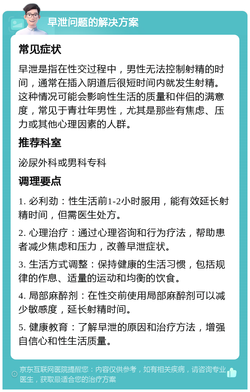 早泄问题的解决方案 常见症状 早泄是指在性交过程中，男性无法控制射精的时间，通常在插入阴道后很短时间内就发生射精。这种情况可能会影响性生活的质量和伴侣的满意度，常见于青壮年男性，尤其是那些有焦虑、压力或其他心理因素的人群。 推荐科室 泌尿外科或男科专科 调理要点 1. 必利劲：性生活前1-2小时服用，能有效延长射精时间，但需医生处方。 2. 心理治疗：通过心理咨询和行为疗法，帮助患者减少焦虑和压力，改善早泄症状。 3. 生活方式调整：保持健康的生活习惯，包括规律的作息、适量的运动和均衡的饮食。 4. 局部麻醉剂：在性交前使用局部麻醉剂可以减少敏感度，延长射精时间。 5. 健康教育：了解早泄的原因和治疗方法，增强自信心和性生活质量。