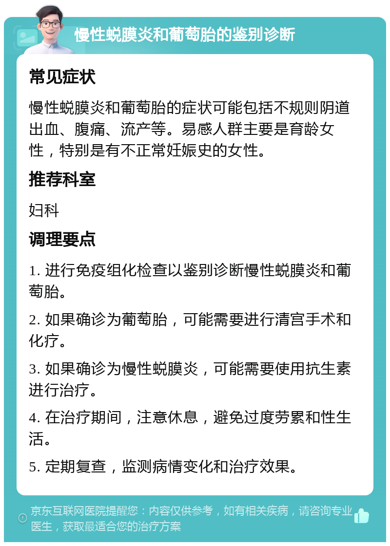 慢性蜕膜炎和葡萄胎的鉴别诊断 常见症状 慢性蜕膜炎和葡萄胎的症状可能包括不规则阴道出血、腹痛、流产等。易感人群主要是育龄女性，特别是有不正常妊娠史的女性。 推荐科室 妇科 调理要点 1. 进行免疫组化检查以鉴别诊断慢性蜕膜炎和葡萄胎。 2. 如果确诊为葡萄胎，可能需要进行清宫手术和化疗。 3. 如果确诊为慢性蜕膜炎，可能需要使用抗生素进行治疗。 4. 在治疗期间，注意休息，避免过度劳累和性生活。 5. 定期复查，监测病情变化和治疗效果。