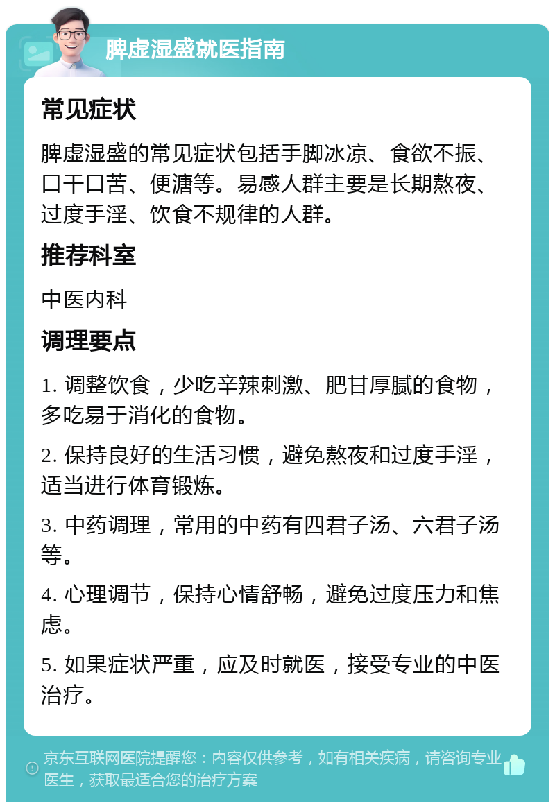 脾虚湿盛就医指南 常见症状 脾虚湿盛的常见症状包括手脚冰凉、食欲不振、口干口苦、便溏等。易感人群主要是长期熬夜、过度手淫、饮食不规律的人群。 推荐科室 中医内科 调理要点 1. 调整饮食，少吃辛辣刺激、肥甘厚腻的食物，多吃易于消化的食物。 2. 保持良好的生活习惯，避免熬夜和过度手淫，适当进行体育锻炼。 3. 中药调理，常用的中药有四君子汤、六君子汤等。 4. 心理调节，保持心情舒畅，避免过度压力和焦虑。 5. 如果症状严重，应及时就医，接受专业的中医治疗。