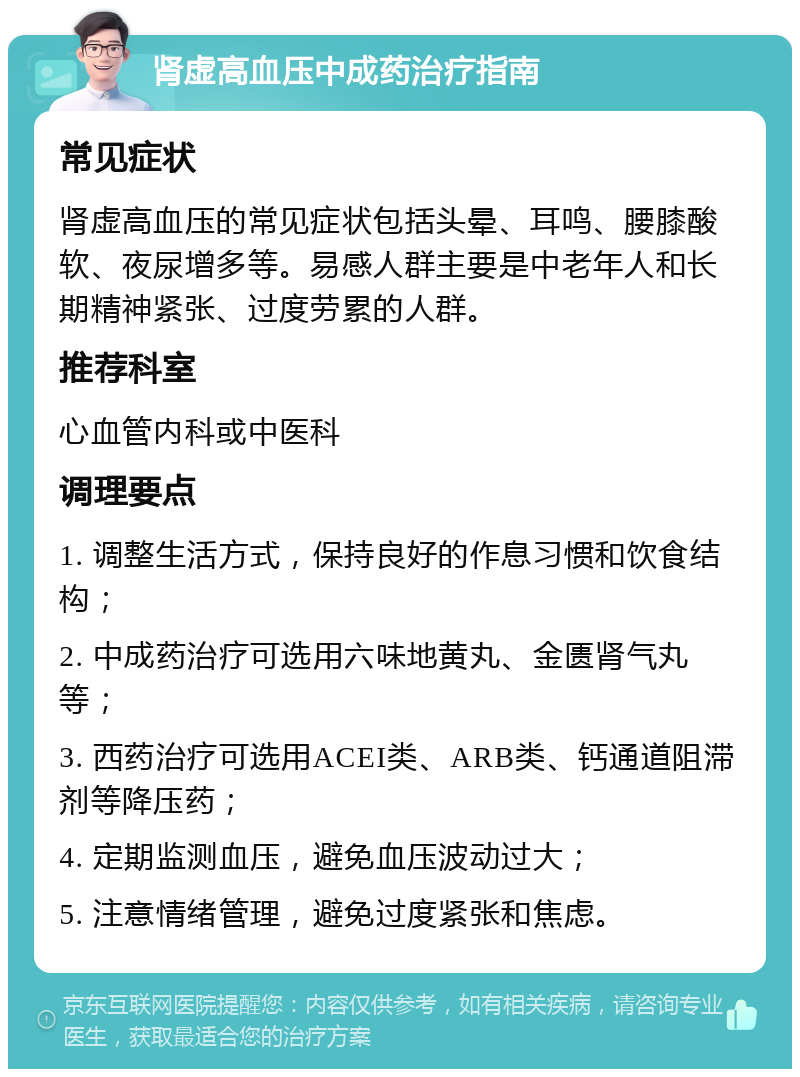 肾虚高血压中成药治疗指南 常见症状 肾虚高血压的常见症状包括头晕、耳鸣、腰膝酸软、夜尿增多等。易感人群主要是中老年人和长期精神紧张、过度劳累的人群。 推荐科室 心血管内科或中医科 调理要点 1. 调整生活方式，保持良好的作息习惯和饮食结构； 2. 中成药治疗可选用六味地黄丸、金匮肾气丸等； 3. 西药治疗可选用ACEI类、ARB类、钙通道阻滞剂等降压药； 4. 定期监测血压，避免血压波动过大； 5. 注意情绪管理，避免过度紧张和焦虑。