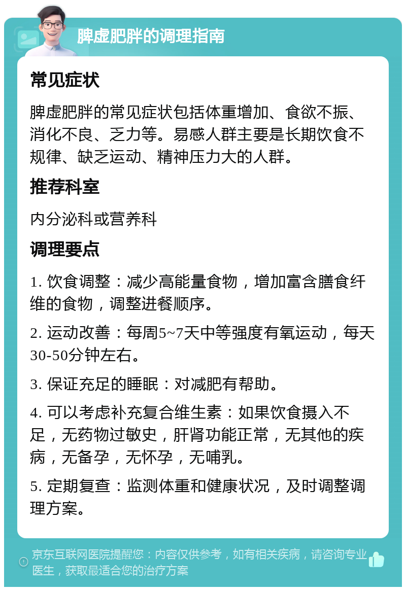 脾虚肥胖的调理指南 常见症状 脾虚肥胖的常见症状包括体重增加、食欲不振、消化不良、乏力等。易感人群主要是长期饮食不规律、缺乏运动、精神压力大的人群。 推荐科室 内分泌科或营养科 调理要点 1. 饮食调整：减少高能量食物，增加富含膳食纤维的食物，调整进餐顺序。 2. 运动改善：每周5~7天中等强度有氧运动，每天30-50分钟左右。 3. 保证充足的睡眠：对减肥有帮助。 4. 可以考虑补充复合维生素：如果饮食摄入不足，无药物过敏史，肝肾功能正常，无其他的疾病，无备孕，无怀孕，无哺乳。 5. 定期复查：监测体重和健康状况，及时调整调理方案。