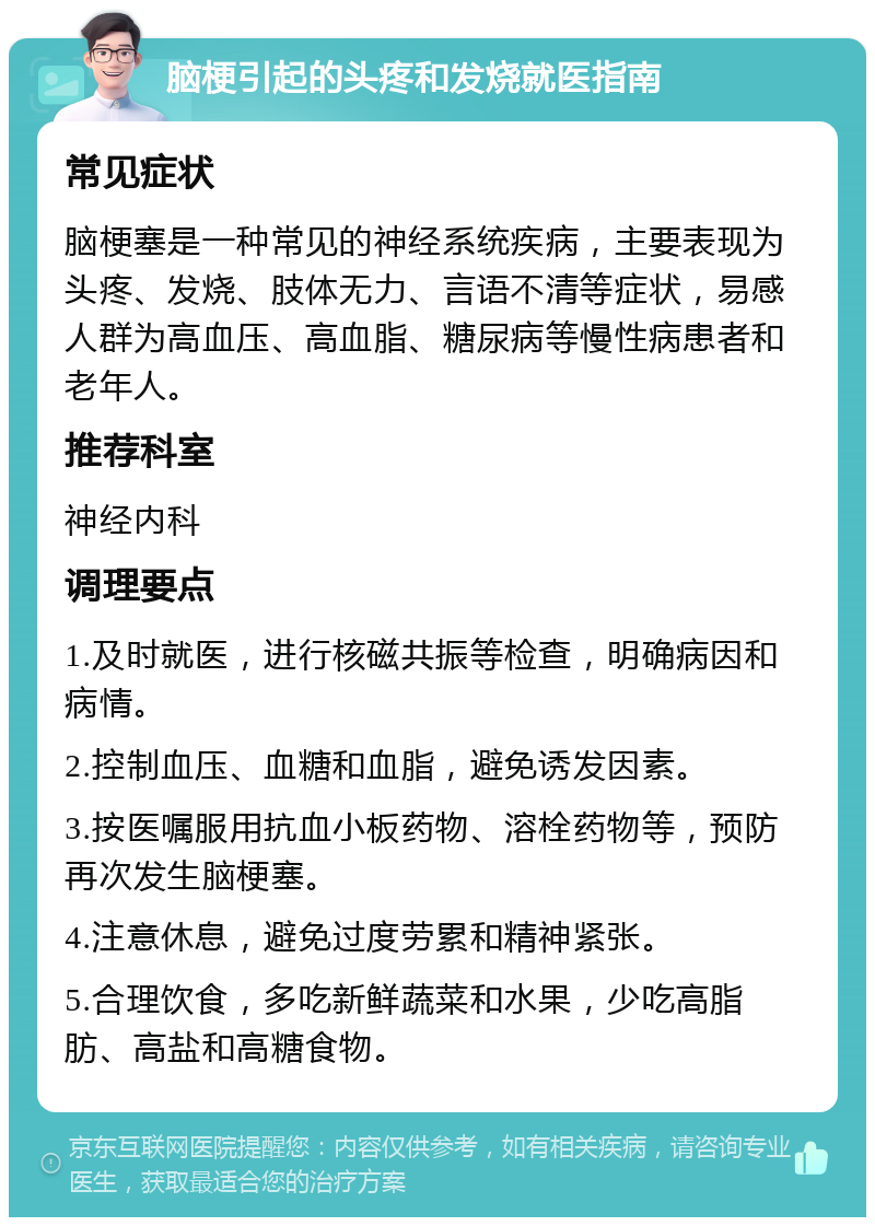 脑梗引起的头疼和发烧就医指南 常见症状 脑梗塞是一种常见的神经系统疾病，主要表现为头疼、发烧、肢体无力、言语不清等症状，易感人群为高血压、高血脂、糖尿病等慢性病患者和老年人。 推荐科室 神经内科 调理要点 1.及时就医，进行核磁共振等检查，明确病因和病情。 2.控制血压、血糖和血脂，避免诱发因素。 3.按医嘱服用抗血小板药物、溶栓药物等，预防再次发生脑梗塞。 4.注意休息，避免过度劳累和精神紧张。 5.合理饮食，多吃新鲜蔬菜和水果，少吃高脂肪、高盐和高糖食物。